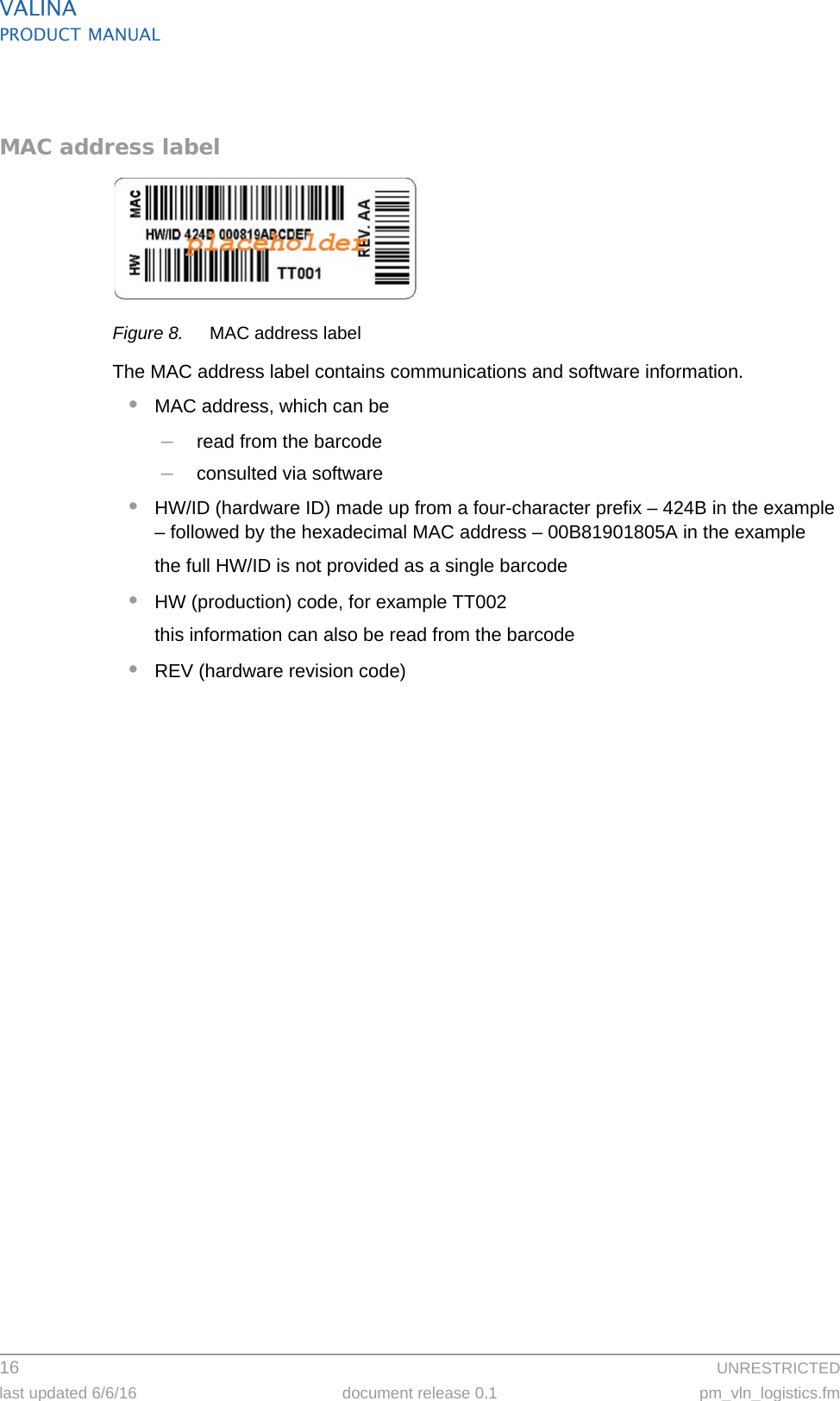 VALINAPRODUCT MANUAL16  UNRESTRICTEDlast updated 6/6/16 document release 0.1 pm_vln_logistics.fmMAC address labelFigure 8. MAC address labelThe MAC address label contains communications and software information.•MAC address, which can be–read from the barcode–consulted via software•HW/ID (hardware ID) made up from a four-character prefix – 424B in the example – followed by the hexadecimal MAC address – 00B81901805A in the examplethe full HW/ID is not provided as a single barcode•HW (production) code, for example TT002this information can also be read from the barcode•REV (hardware revision code)