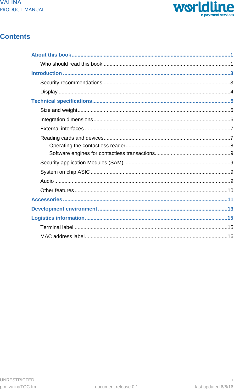 UNRESTRICTED ipm_valinaTOC.fm document release 0.1 last updated 6/6/16VALINAPRODUCT MANUALContentsAbout this book.............................................................................................................1Who should read this book .......................................................................................1Introduction ...................................................................................................................3Security recommendations .......................................................................................3Display ......................................................................................................................4Technical specifications...............................................................................................5Size and weight.........................................................................................................5Integration dimensions..............................................................................................6External interfaces ....................................................................................................7Reading cards and devices.......................................................................................7Operating the contactless reader........................................................................8Software engines for contactless transactions....................................................9Security application Modules (SAM) .........................................................................9System on chip ASIC................................................................................................9Audio.........................................................................................................................9Other features .........................................................................................................10Accessories.................................................................................................................11Development environment.........................................................................................13Logistics information..................................................................................................15Terminal label .........................................................................................................15MAC address label..................................................................................................16