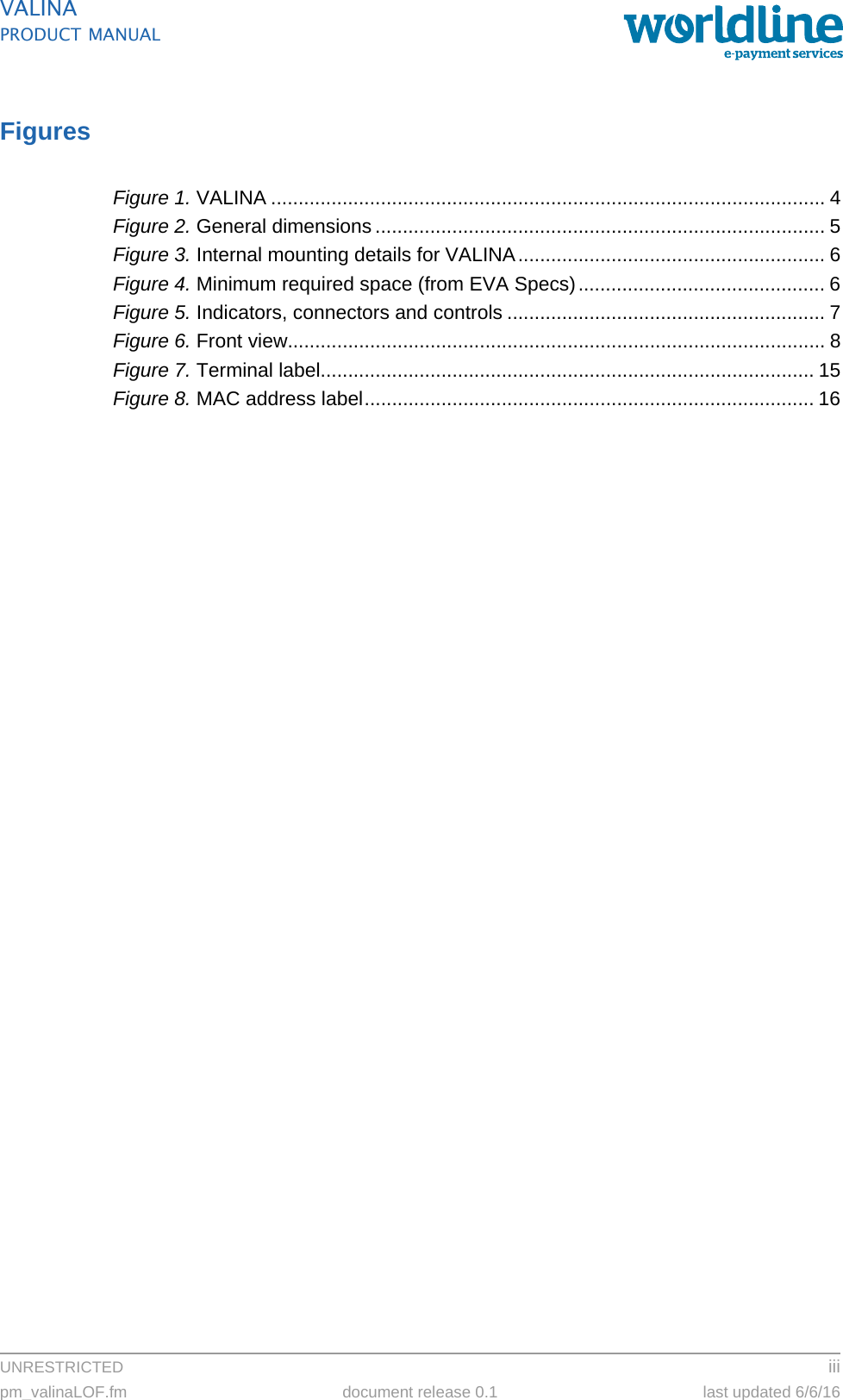 UNRESTRICTED iiipm_valinaLOF.fm document release 0.1 last updated 6/6/16VALINAPRODUCT MANUALFiguresFigure 1. VALINA ..................................................................................................... 4Figure 2. General dimensions .................................................................................. 5Figure 3. Internal mounting details for VALINA........................................................ 6Figure 4. Minimum required space (from EVA Specs)............................................. 6Figure 5. Indicators, connectors and controls .......................................................... 7Figure 6. Front view.................................................................................................. 8Figure 7. Terminal label.......................................................................................... 15Figure 8. MAC address label.................................................................................. 16