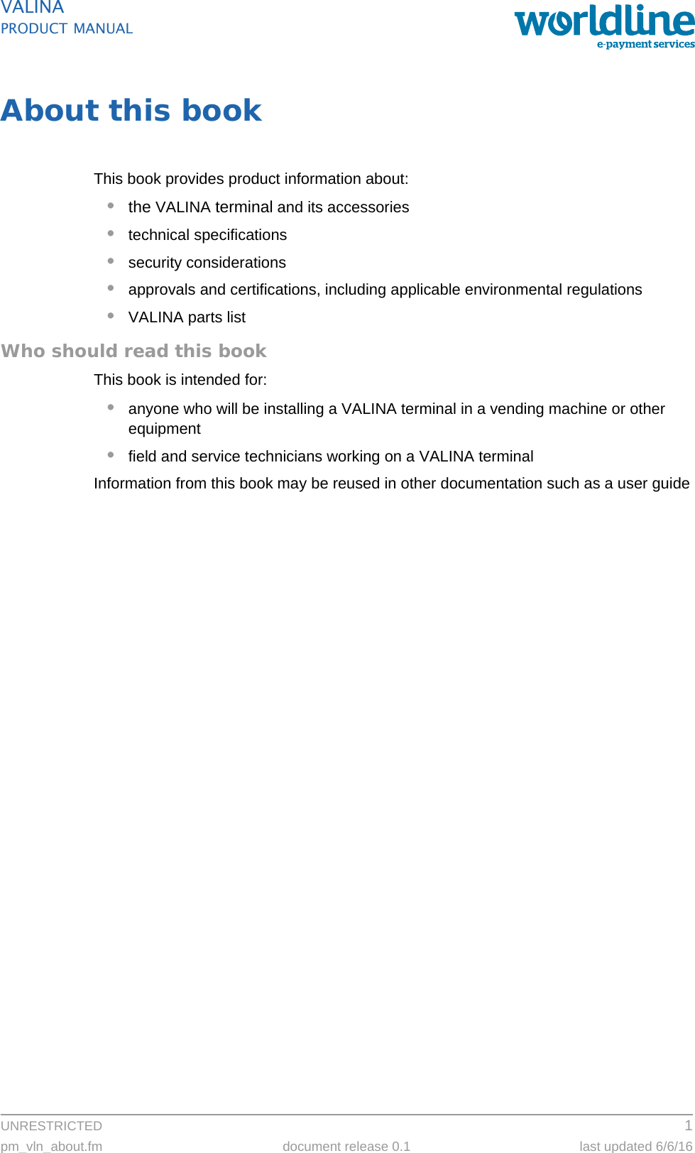 UNRESTRICTED 1pm_vln_about.fm document release 0.1 last updated 6/6/16VALINAPRODUCT MANUALAbout this bookThis book provides product information about:•the VALINA terminal and its accessories•technical specifications•security considerations•approvals and certifications, including applicable environmental regulations•VALINA parts listWho should read this bookThis book is intended for:•anyone who will be installing a VALINA terminal in a vending machine or other equipment•field and service technicians working on a VALINA terminalInformation from this book may be reused in other documentation such as a user guide