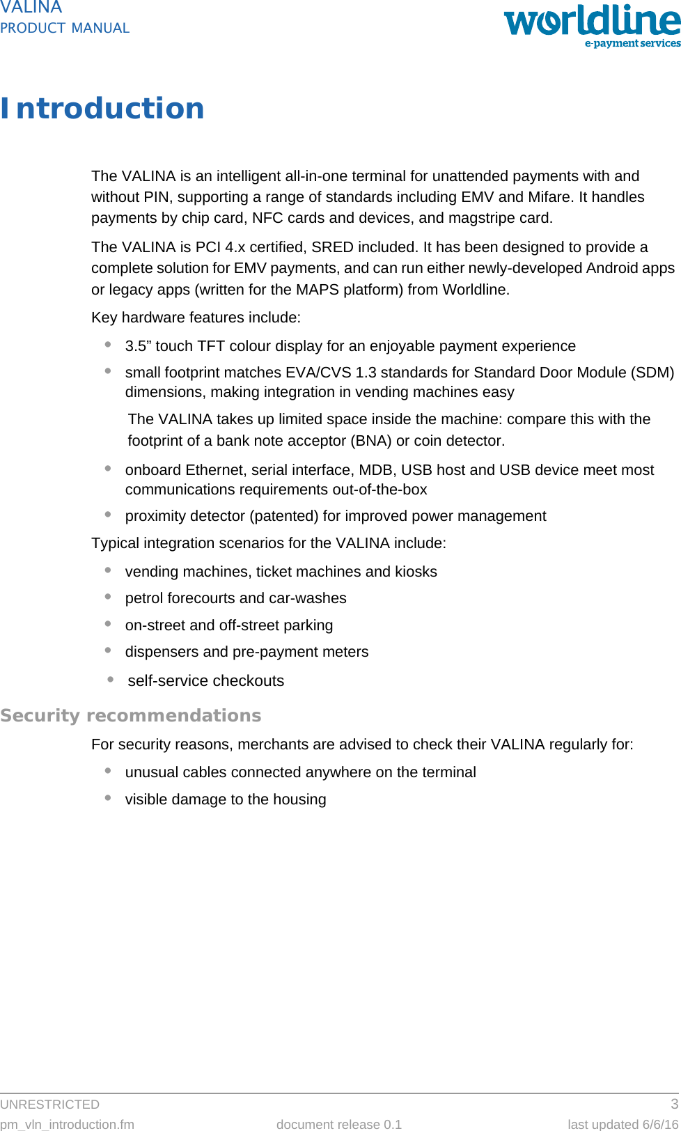 UNRESTRICTED 3pm_vln_introduction.fm document release 0.1 last updated 6/6/16VALINAPRODUCT MANUALIntroductionThe VALINA is an intelligent all-in-one terminal for unattended payments with and without PIN, supporting a range of standards including EMV and Mifare. It handles payments by chip card, NFC cards and devices, and magstripe card.The VALINA is PCI 4.x certified, SRED included. It has been designed to provide a complete solution for EMV payments, and can run either newly-developed Android apps or legacy apps (written for the MAPS platform) from Worldline.Key hardware features include:•3.5” touch TFT colour display for an enjoyable payment experience•small footprint matches EVA/CVS 1.3 standards for Standard Door Module (SDM) dimensions, making integration in vending machines easyThe VALINA takes up limited space inside the machine: compare this with the footprint of a bank note acceptor (BNA) or coin detector.•onboard Ethernet, serial interface, MDB, USB host and USB device meet most communications requirements out-of-the-box•proximity detector (patented) for improved power managementTypical integration scenarios for the VALINA include:•vending machines, ticket machines and kiosks•petrol forecourts and car-washes•on-street and off-street parking•dispensers and pre-payment meters•self-service checkoutsSecurity recommendationsFor security reasons, merchants are advised to check their VALINA regularly for:•unusual cables connected anywhere on the terminal•visible damage to the housing
