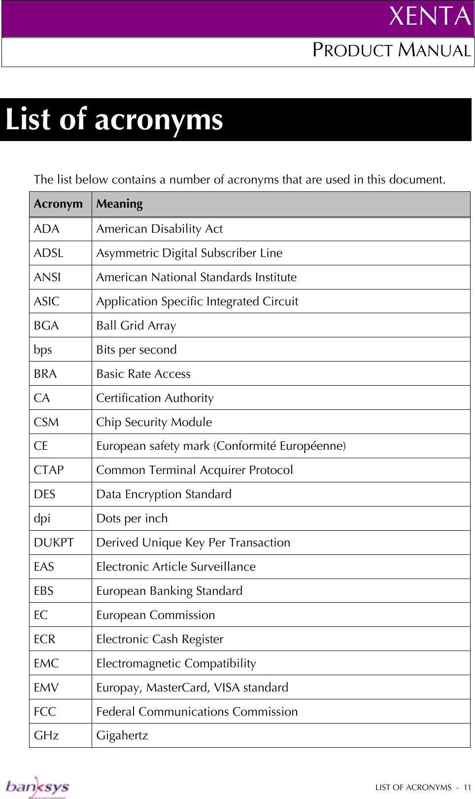 XENTAPRODUCT MANUAL   LIST OF ACRONYMS  -  11  List of acronyms The list below contains a number of acronyms that are used in this document. Acronym  Meaning ADA American Disability Act ADSL Asymmetric Digital Subscriber Line ANSI  American National Standards Institute ASIC  Application Specific Integrated Circuit BGA  Ball Grid Array bps  Bits per second BRA Basic Rate Access CA Certification Authority  CSM  Chip Security Module CE  European safety mark (Conformité Européenne) CTAP  Common Terminal Acquirer Protocol DES  Data Encryption Standard dpi  Dots per inch DUKPT Derived Unique Key Per Transaction EAS Electronic Article Surveillance EBS  European Banking Standard EC European Commission ECR Electronic Cash Register EMC Electromagnetic Compatibility EMV  Europay, MasterCard, VISA standard FCC  Federal Communications Commission GHz Gigahertz 