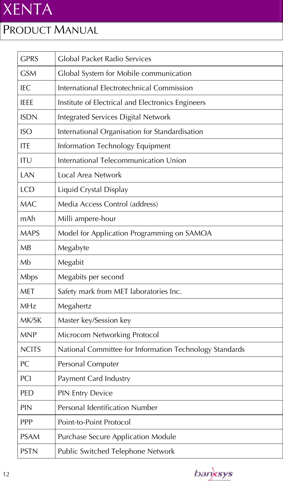 XENTA PRODUCT MANUAL  12    GPRS  Global Packet Radio Services GSM  Global System for Mobile communication IEC  International Electrotechnical Commission IEEE Institute of Electrical and Electronics Engineers ISDN  Integrated Services Digital Network ISO  International Organisation for Standardisation ITE  Information Technology Equipment ITU  International Telecommunication Union LAN Local Area Network LCD Liquid Crystal Display MAC  Media Access Control (address) mAh Milli ampere-hour MAPS   Model for Application Programming on SAMOA MB Megabyte Mb Megabit Mbps  Megabits per second  MET  Safety mark from MET laboratories Inc. MHz Megahertz MK/SK  Master key/Session key MNP Microcom Networking Protocol NCITS  National Committee for Information Technology Standards PC Personal Computer PCI   Payment Card Industry  PED  PIN Entry Device PIN Personal Identification Number PPP Point-to-Point Protocol PSAM  Purchase Secure Application Module PSTN  Public Switched Telephone Network 
