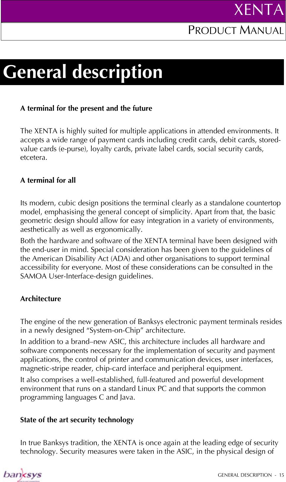 XENTAPRODUCT MANUAL   GENERAL DESCRIPTION  -  15  General description A terminal for the present and the future  The XENTA is highly suited for multiple applications in attended environments. It accepts a wide range of payment cards including credit cards, debit cards, stored-value cards (e-purse), loyalty cards, private label cards, social security cards, etcetera.  A terminal for all  Its modern, cubic design positions the terminal clearly as a standalone countertop model, emphasising the general concept of simplicity. Apart from that, the basic geometric design should allow for easy integration in a variety of environments, aesthetically as well as ergonomically.  Both the hardware and software of the XENTA terminal have been designed with the end-user in mind. Special consideration has been given to the guidelines of the American Disability Act (ADA) and other organisations to support terminal accessibility for everyone. Most of these considerations can be consulted in the SAMOA User-Interface-design guidelines.  Architecture  The engine of the new generation of Banksys electronic payment terminals resides in a newly designed “System-on-Chip” architecture.  In addition to a brand–new ASIC, this architecture includes all hardware and software components necessary for the implementation of security and payment applications, the control of printer and communication devices, user interfaces, magnetic-stripe reader, chip-card interface and peripheral equipment.  It also comprises a well-established, full-featured and powerful development environment that runs on a standard Linux PC and that supports the common programming languages C and Java.  State of the art security technology  In true Banksys tradition, the XENTA is once again at the leading edge of security technology. Security measures were taken in the ASIC, in the physical design of 