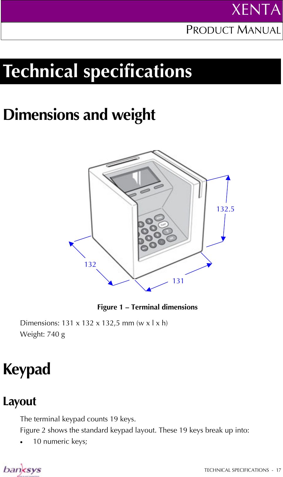 XENTAPRODUCT MANUAL   TECHNICAL SPECIFICATIONS  -  17  Technical specifications Dimensions and weight      Figure 1 – Terminal dimensions Dimensions: 131 x 132 x 132,5 mm (w x l x h) Weight: 740 g Keypad Layout The terminal keypad counts 19 keys.  Figure 2 shows the standard keypad layout. These 19 keys break up into: •  10 numeric keys; 132 131 132,5