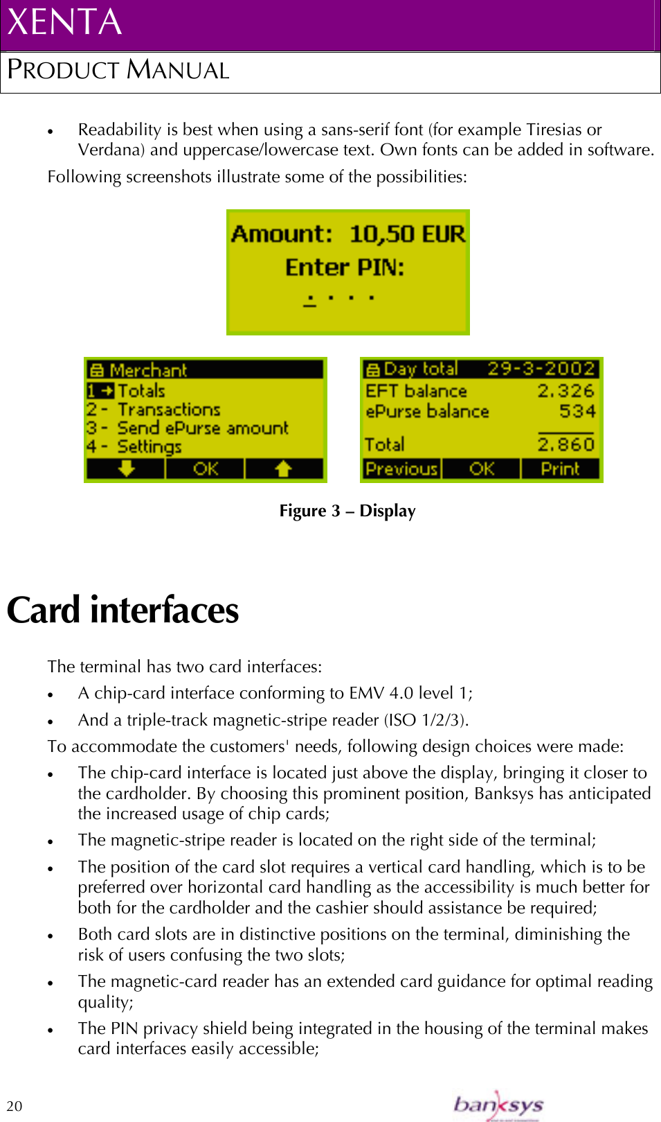 XENTA PRODUCT MANUAL  20    •  Readability is best when using a sans-serif font (for example Tiresias or Verdana) and uppercase/lowercase text. Own fonts can be added in software. Following screenshots illustrate some of the possibilities:   Figure 3 – Display Card interfaces The terminal has two card interfaces: •  A chip-card interface conforming to EMV 4.0 level 1; •  And a triple-track magnetic-stripe reader (ISO 1/2/3). To accommodate the customers&apos; needs, following design choices were made: •  The chip-card interface is located just above the display, bringing it closer to the cardholder. By choosing this prominent position, Banksys has anticipated the increased usage of chip cards; •  The magnetic-stripe reader is located on the right side of the terminal;  •  The position of the card slot requires a vertical card handling, which is to be preferred over horizontal card handling as the accessibility is much better for both for the cardholder and the cashier should assistance be required; •  Both card slots are in distinctive positions on the terminal, diminishing the risk of users confusing the two slots; •  The magnetic-card reader has an extended card guidance for optimal reading quality; •  The PIN privacy shield being integrated in the housing of the terminal makes card interfaces easily accessible; 