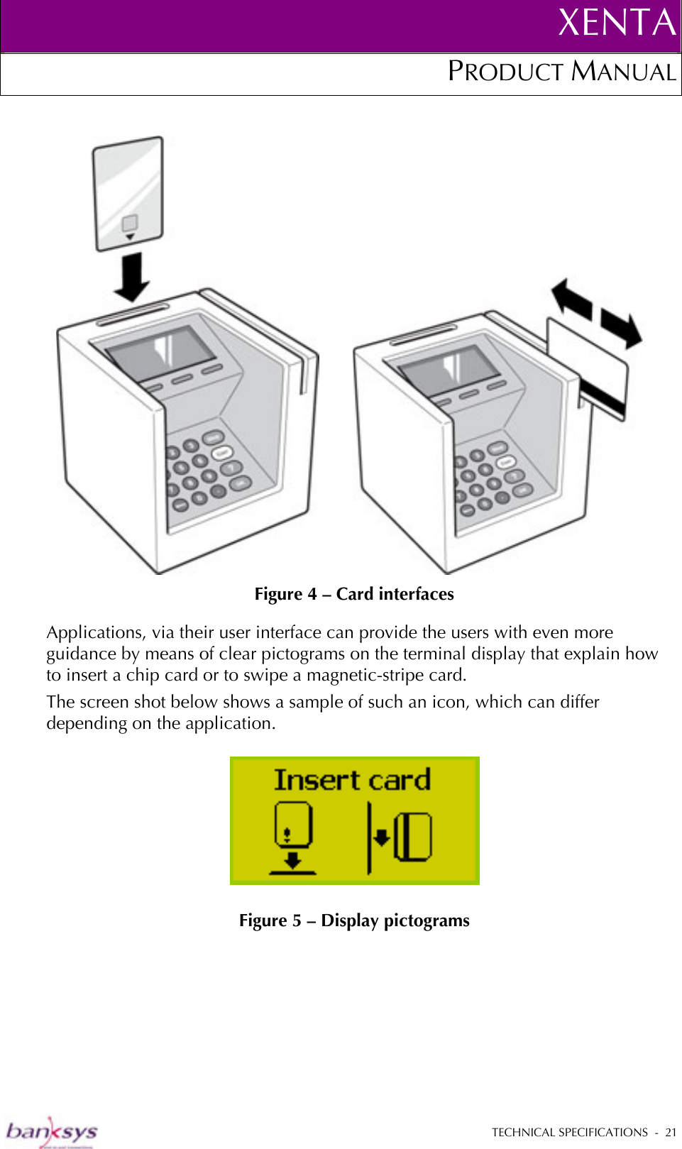 XENTAPRODUCT MANUAL   TECHNICAL SPECIFICATIONS  -  21               Figure 4 – Card interfaces Applications, via their user interface can provide the users with even more guidance by means of clear pictograms on the terminal display that explain how to insert a chip card or to swipe a magnetic-stripe card.  The screen shot below shows a sample of such an icon, which can differ depending on the application.   Figure 5 – Display pictograms 