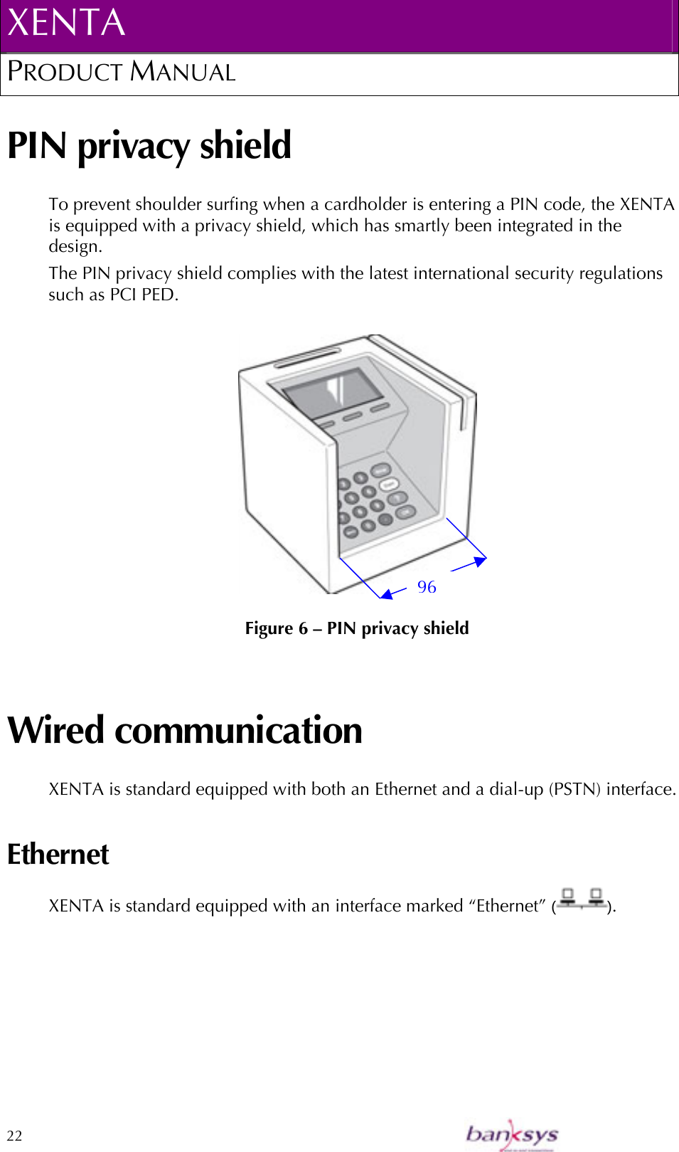 XENTA PRODUCT MANUAL  22    PIN privacy shield To prevent shoulder surfing when a cardholder is entering a PIN code, the XENTA is equipped with a privacy shield, which has smartly been integrated in the design.  The PIN privacy shield complies with the latest international security regulations such as PCI PED.   Figure 6 – PIN privacy shield Wired communication XENTA is standard equipped with both an Ethernet and a dial-up (PSTN) interface. Ethernet XENTA is standard equipped with an interface marked “Ethernet” ( ). 96 