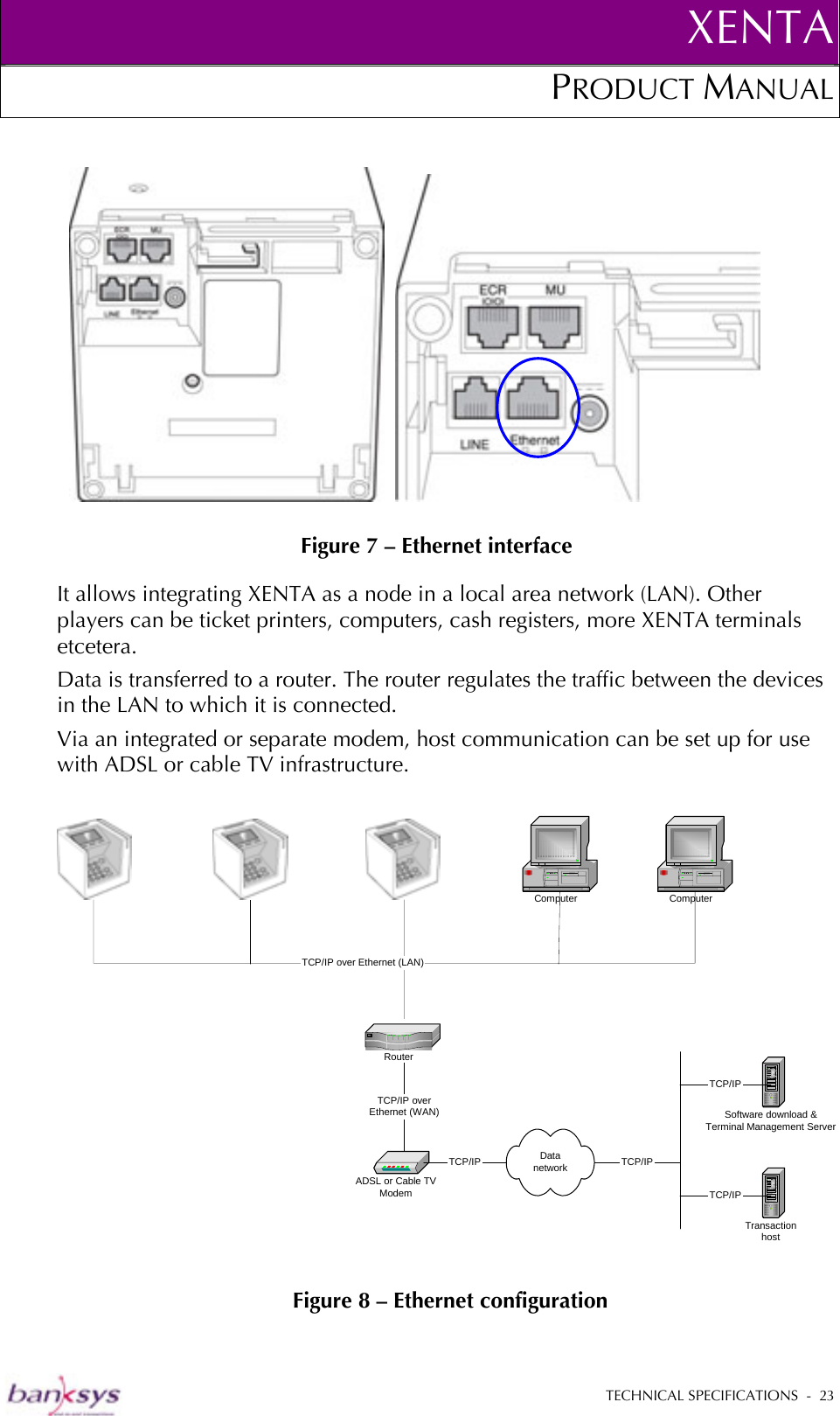 XENTAPRODUCT MANUAL   TECHNICAL SPECIFICATIONS  -  23           Figure 7 – Ethernet interface It allows integrating XENTA as a node in a local area network (LAN). Other players can be ticket printers, computers, cash registers, more XENTA terminals etcetera.  Data is transferred to a router. The router regulates the traffic between the devices in the LAN to which it is connected.  Via an integrated or separate modem, host communication can be set up for use with ADSL or cable TV infrastructure.   Figure 8 – Ethernet configuration ADSL or Cable TVModemComputerDatanetworkSoftware download &amp;Terminal Management ServerTransactionhostTCP/IPTCP/IPTCP/IP ComputerTCP/IP   RouterTCP/IP over Ethernet (LAN)TCP/IP overEthernet (WAN)