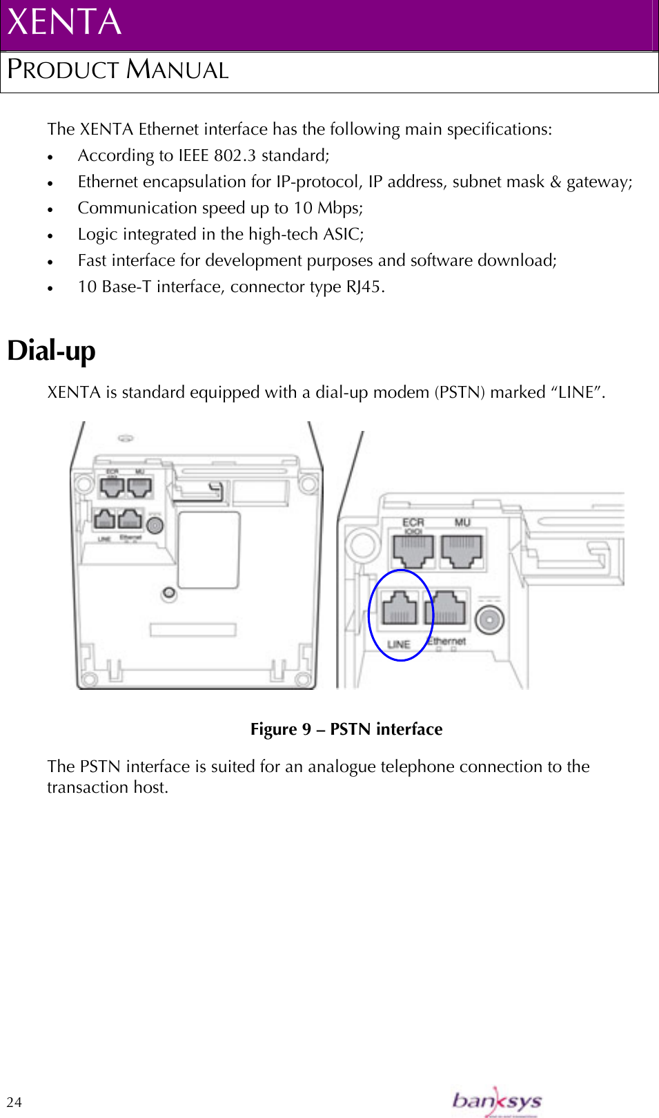 XENTA PRODUCT MANUAL  24    The XENTA Ethernet interface has the following main specifications: •  According to IEEE 802.3 standard; •  Ethernet encapsulation for IP-protocol, IP address, subnet mask &amp; gateway; •  Communication speed up to 10 Mbps; •  Logic integrated in the high-tech ASIC; •  Fast interface for development purposes and software download; •  10 Base-T interface, connector type RJ45. Dial-up XENTA is standard equipped with a dial-up modem (PSTN) marked “LINE”.       Figure 9 – PSTN interface The PSTN interface is suited for an analogue telephone connection to the transaction host. 