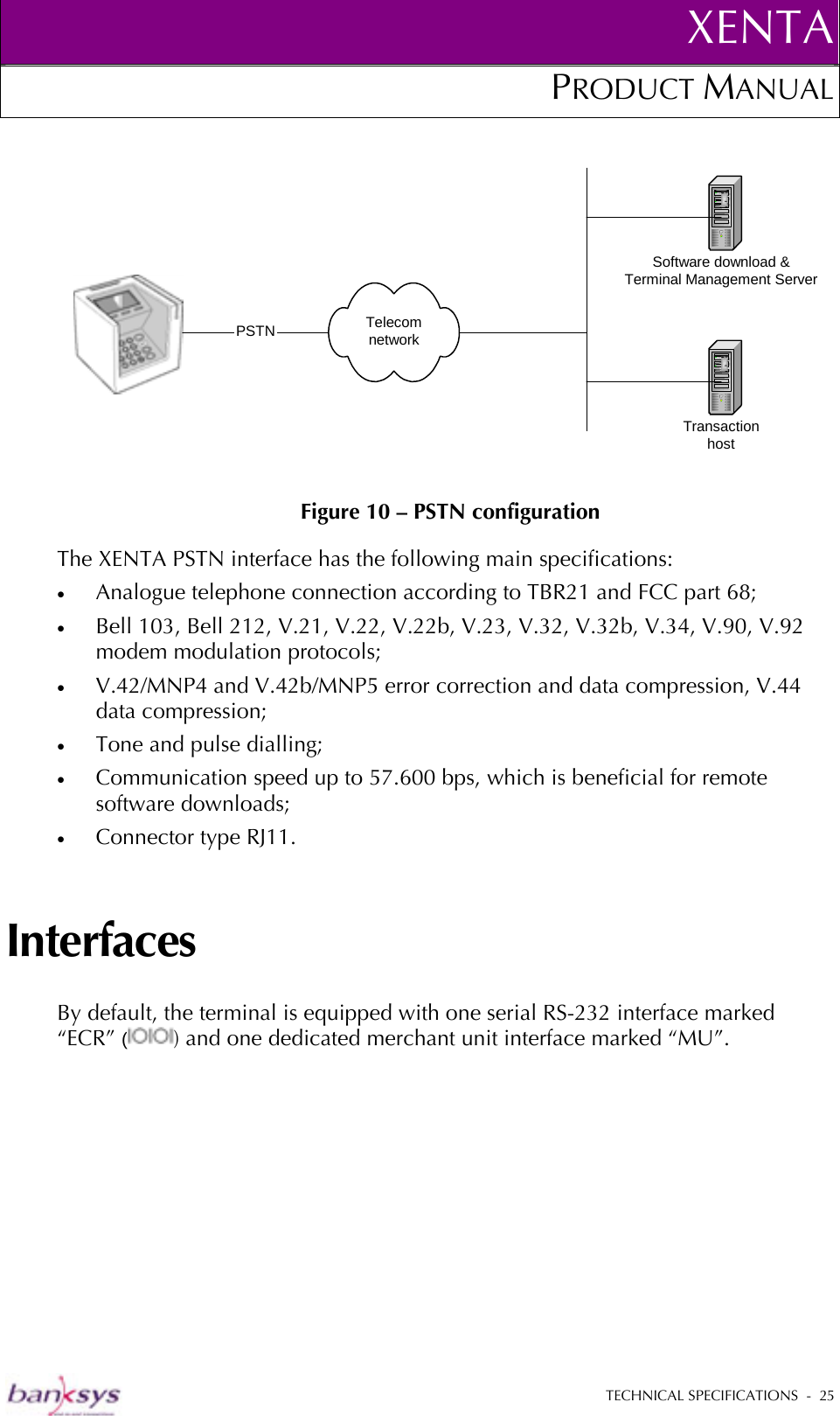 XENTAPRODUCT MANUAL   TECHNICAL SPECIFICATIONS  -  25   Figure 10 – PSTN configuration The XENTA PSTN interface has the following main specifications: •  Analogue telephone connection according to TBR21 and FCC part 68; •  Bell 103, Bell 212, V.21, V.22, V.22b, V.23, V.32, V.32b, V.34, V.90, V.92 modem modulation protocols; •  V.42/MNP4 and V.42b/MNP5 error correction and data compression, V.44 data compression; •  Tone and pulse dialling; •  Communication speed up to 57.600 bps, which is beneficial for remote software downloads; •  Connector type RJ11. Interfaces By default, the terminal is equipped with one serial RS-232 interface marked “ECR” () and one dedicated merchant unit interface marked “MU”. TelecomnetworkSoftware download &amp;Terminal Management ServerTransactionhost PSTN