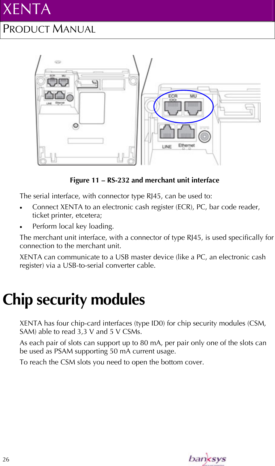 XENTA PRODUCT MANUAL  26             Figure 11 – RS-232 and merchant unit interface The serial interface, with connector type RJ45, can be used to: •  Connect XENTA to an electronic cash register (ECR), PC, bar code reader, ticket printer, etcetera; •  Perform local key loading. The merchant unit interface, with a connector of type RJ45, is used specifically for connection to the merchant unit. XENTA can communicate to a USB master device (like a PC, an electronic cash register) via a USB-to-serial converter cable. Chip security modules XENTA has four chip-card interfaces (type ID0) for chip security modules (CSM, SAM) able to read 3,3 V and 5 V CSMs.  As each pair of slots can support up to 80 mA, per pair only one of the slots can be used as PSAM supporting 50 mA current usage. To reach the CSM slots you need to open the bottom cover. 