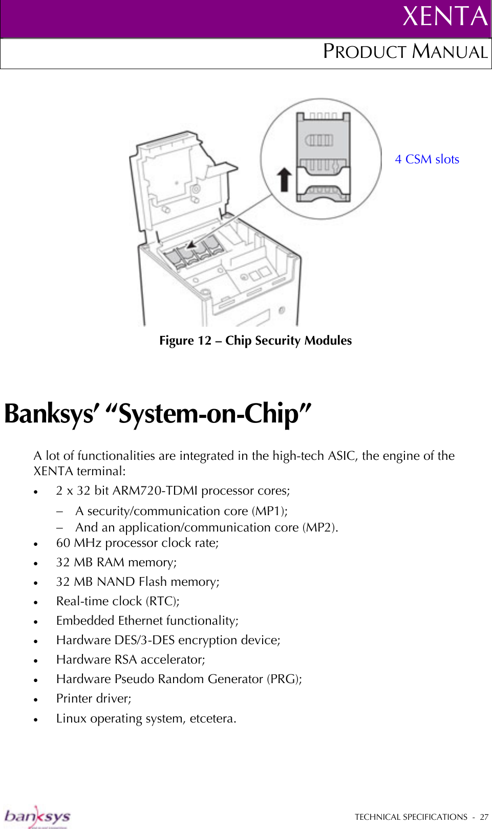 XENTAPRODUCT MANUAL   TECHNICAL SPECIFICATIONS  -  27    Figure 12 – Chip Security Modules Banksys’ “System-on-Chip” A lot of functionalities are integrated in the high-tech ASIC, the engine of the XENTA terminal: •  2 x 32 bit ARM720-TDMI processor cores; −  A security/communication core (MP1); −  And an application/communication core (MP2). •  60 MHz processor clock rate; •  32 MB RAM memory; •  32 MB NAND Flash memory; •  Real-time clock (RTC); •  Embedded Ethernet functionality; •  Hardware DES/3-DES encryption device; •  Hardware RSA accelerator; •  Hardware Pseudo Random Generator (PRG); •  Printer driver; •  Linux operating system, etcetera. 4 CSM slots 
