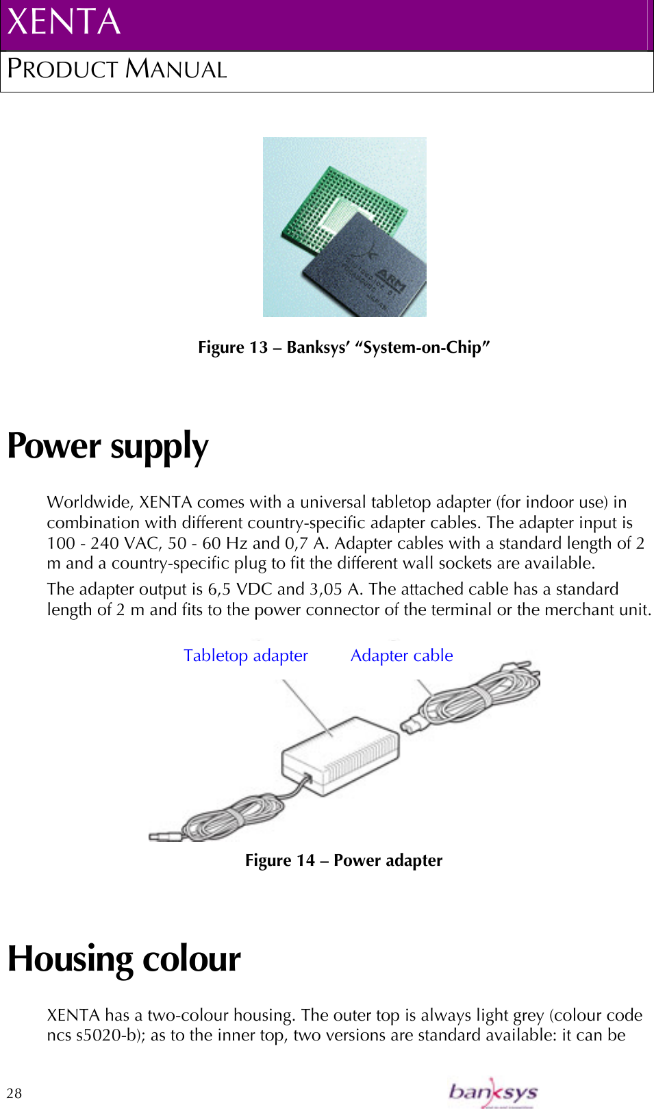 XENTA PRODUCT MANUAL  28      Figure 13 – Banksys’ “System-on-Chip” Power supply Worldwide, XENTA comes with a universal tabletop adapter (for indoor use) in combination with different country-specific adapter cables. The adapter input is 100 - 240 VAC, 50 - 60 Hz and 0,7 A. Adapter cables with a standard length of 2 m and a country-specific plug to fit the different wall sockets are available. The adapter output is 6,5 VDC and 3,05 A. The attached cable has a standard length of 2 m and fits to the power connector of the terminal or the merchant unit.   Figure 14 – Power adapter Housing colour XENTA has a two-colour housing. The outer top is always light grey (colour code ncs s5020-b); as to the inner top, two versions are standard available: it can be Tabletop adapter  Adapter cable 