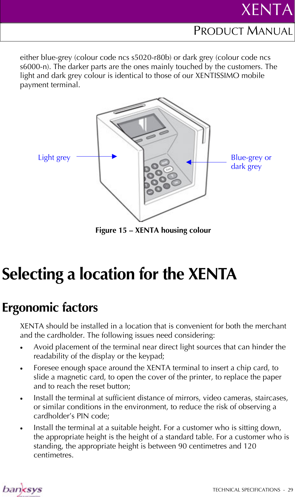 XENTAPRODUCT MANUAL   TECHNICAL SPECIFICATIONS  -  29  either blue-grey (colour code ncs s5020-r80b) or dark grey (colour code ncs s6000-n). The darker parts are the ones mainly touched by the customers. The light and dark grey colour is identical to those of our XENTISSIMO mobile payment terminal.   Figure 15 – XENTA housing colour Selecting a location for the XENTA Ergonomic factors XENTA should be installed in a location that is convenient for both the merchant and the cardholder. The following issues need considering: •  Avoid placement of the terminal near direct light sources that can hinder the readability of the display or the keypad; •  Foresee enough space around the XENTA terminal to insert a chip card, to slide a magnetic card, to open the cover of the printer, to replace the paper and to reach the reset button; •  Install the terminal at sufficient distance of mirrors, video cameras, staircases, or similar conditions in the environment, to reduce the risk of observing a cardholder’s PIN code; •  Install the terminal at a suitable height. For a customer who is sitting down, the appropriate height is the height of a standard table. For a customer who is standing, the appropriate height is between 90 centimetres and 120 centimetres. Light grey  Blue-grey or dark grey 