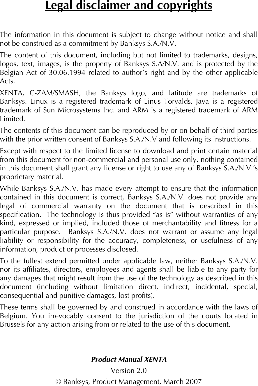 Legal disclaimer and copyrights The information in this document is subject to change without notice and shall not be construed as a commitment by Banksys S.A./N.V. The content of this document, including but not limited to trademarks, designs, logos, text, images, is the property of Banksys S.A/N.V. and is protected by the Belgian Act of 30.06.1994 related to author’s right and by the other applicable Acts.   XENTA, C-ZAM/SMASH, the Banksys logo, and latitude are trademarks of Banksys. Linux is a registered trademark of Linus Torvalds, Java is a registered trademark of Sun Microsystems Inc. and ARM is a registered trademark of ARM Limited. The contents of this document can be reproduced by or on behalf of third parties with the prior written consent of Banksys S.A./N.V and following its instructions. Except with respect to the limited license to download and print certain material from this document for non-commercial and personal use only, nothing contained in this document shall grant any license or right to use any of Banksys S.A./N.V.’s proprietary material. While Banksys S.A./N.V. has made every attempt to ensure that the information contained in this document is correct, Banksys S.A./N.V. does not provide any legal of commercial warranty on the document that is described in this specification.  The technology is thus provided “as is” without warranties of any kind, expressed or implied, included those of merchantability and fitness for a particular purpose.  Banksys S.A./N.V. does not warrant or assume any legal liability or responsibility for the accuracy, completeness, or usefulness of any information, product or processes disclosed. To the fullest extend permitted under applicable law, neither Banksys S.A./N.V. nor its affiliates, directors, employees and agents shall be liable to any party for any damages that might result from the use of the technology as described in this document (including without limitation direct, indirect, incidental, special, consequential and punitive damages, lost profits). These terms shall be governed by and construed in accordance with the laws of Belgium. You irrevocably consent to the jurisdiction of the courts located in Brussels for any action arising from or related to the use of this document.   Product Manual XENTA Version 2.0 © Banksys, Product Management, March 2007 