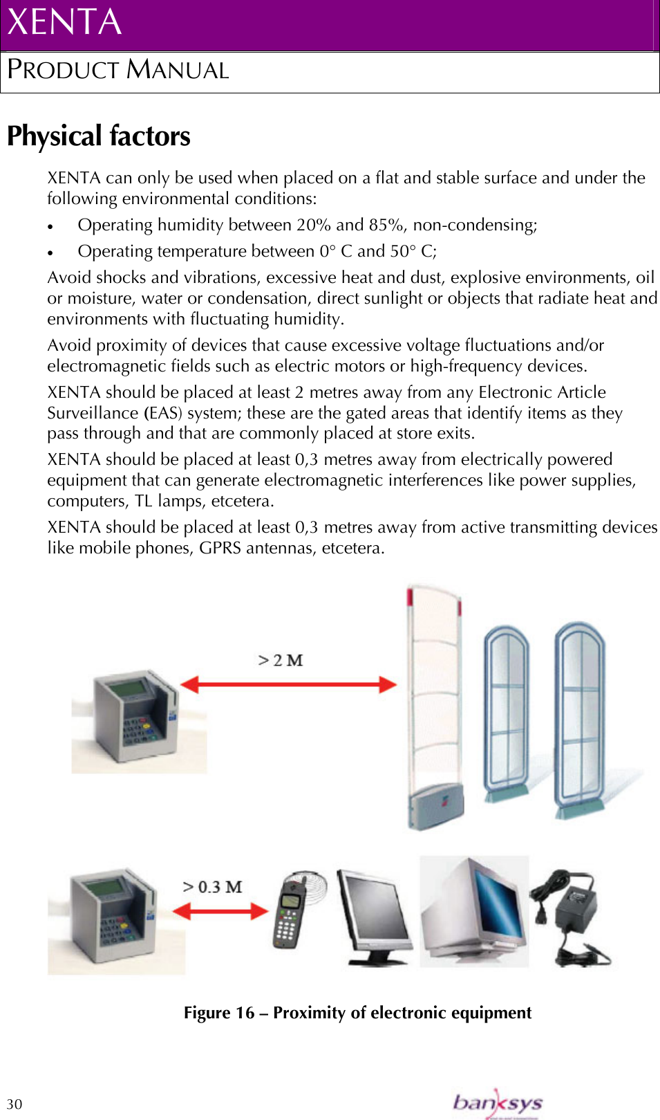 XENTA PRODUCT MANUAL  30    Physical factors XENTA can only be used when placed on a flat and stable surface and under the following environmental conditions: •  Operating humidity between 20% and 85%, non-condensing; •  Operating temperature between 0° C and 50° C; Avoid shocks and vibrations, excessive heat and dust, explosive environments, oil or moisture, water or condensation, direct sunlight or objects that radiate heat and environments with fluctuating humidity. Avoid proximity of devices that cause excessive voltage fluctuations and/or electromagnetic fields such as electric motors or high-frequency devices.  XENTA should be placed at least 2 metres away from any Electronic Article Surveillance (EAS) system; these are the gated areas that identify items as they pass through and that are commonly placed at store exits. XENTA should be placed at least 0,3 metres away from electrically powered equipment that can generate electromagnetic interferences like power supplies, computers, TL lamps, etcetera. XENTA should be placed at least 0,3 metres away from active transmitting devices like mobile phones, GPRS antennas, etcetera.    Figure 16 – Proximity of electronic equipment 