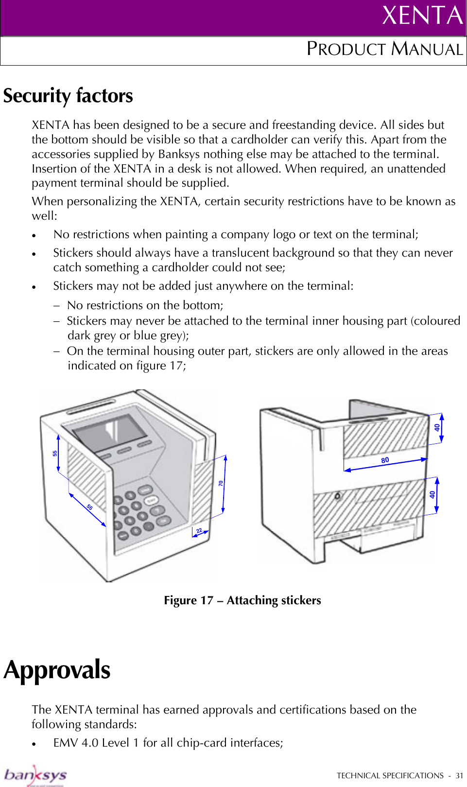 XENTAPRODUCT MANUAL   TECHNICAL SPECIFICATIONS  -  31  Security factors XENTA has been designed to be a secure and freestanding device. All sides but the bottom should be visible so that a cardholder can verify this. Apart from the accessories supplied by Banksys nothing else may be attached to the terminal. Insertion of the XENTA in a desk is not allowed. When required, an unattended payment terminal should be supplied. When personalizing the XENTA, certain security restrictions have to be known as well: •  No restrictions when painting a company logo or text on the terminal; •  Stickers should always have a translucent background so that they can never catch something a cardholder could not see; •  Stickers may not be added just anywhere on the terminal: −  No restrictions on the bottom; −  Stickers may never be attached to the terminal inner housing part (coloured dark grey or blue grey); −  On the terminal housing outer part, stickers are only allowed in the areas indicated on figure 17;      Figure 17 – Attaching stickers Approvals The XENTA terminal has earned approvals and certifications based on the following standards: •  EMV 4.0 Level 1 for all chip-card interfaces; 55557022404080