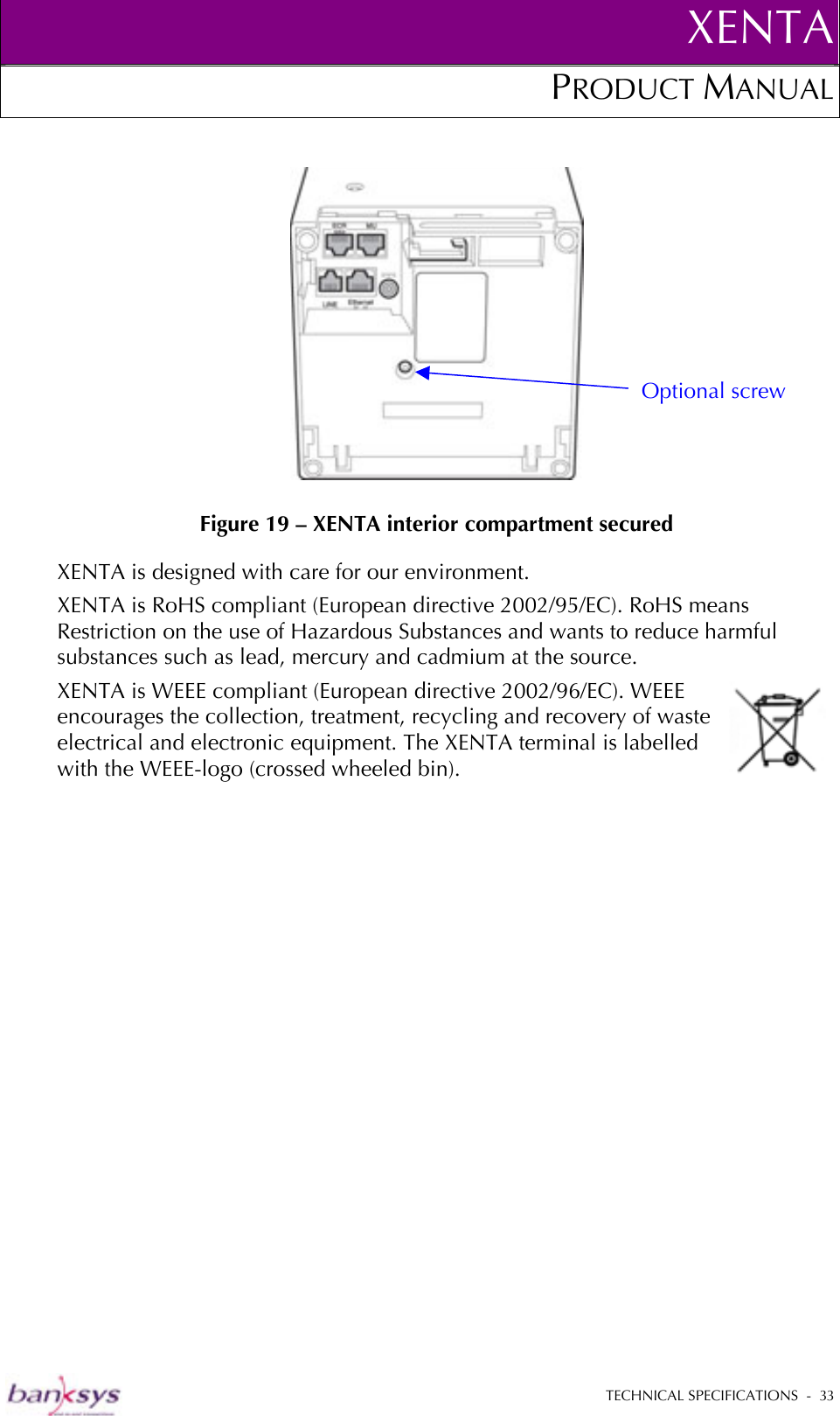 XENTAPRODUCT MANUAL   TECHNICAL SPECIFICATIONS  -  33    Figure 19 – XENTA interior compartment secured XENTA is designed with care for our environment. XENTA is RoHS compliant (European directive 2002/95/EC). RoHS means Restriction on the use of Hazardous Substances and wants to reduce harmful substances such as lead, mercury and cadmium at the source.  XENTA is WEEE compliant (European directive 2002/96/EC). WEEE encourages the collection, treatment, recycling and recovery of waste electrical and electronic equipment. The XENTA terminal is labelled with the WEEE-logo (crossed wheeled bin). Optional screw 