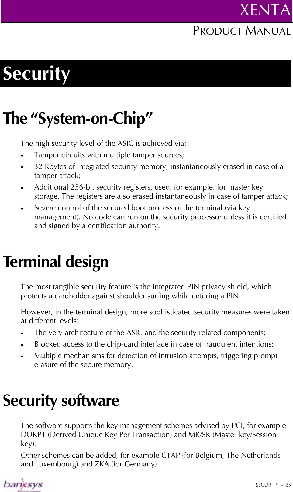XENTAPRODUCT MANUAL   SECURITY  -  35  Security The “System-on-Chip” The high security level of the ASIC is achieved via: •  Tamper circuits with multiple tamper sources; •  32 Kbytes of integrated security memory, instantaneously erased in case of a tamper attack; •  Additional 256-bit security registers, used, for example, for master key storage. The registers are also erased instantaneously in case of tamper attack; •  Severe control of the secured boot process of the terminal (via key management). No code can run on the security processor unless it is certified and signed by a certification authority. Terminal design The most tangible security feature is the integrated PIN privacy shield, which protects a cardholder against shoulder surfing while entering a PIN.  However, in the terminal design, more sophisticated security measures were taken at different levels: •  The very architecture of the ASIC and the security-related components; •  Blocked access to the chip-card interface in case of fraudulent intentions; •  Multiple mechanisms for detection of intrusion attempts, triggering prompt erasure of the secure memory.  Security software The software supports the key management schemes advised by PCI, for example DUKPT (Derived Unique Key Per Transaction) and MK/SK (Master key/Session key). Other schemes can be added, for example CTAP (for Belgium, The Netherlands and Luxembourg) and ZKA (for Germany). 