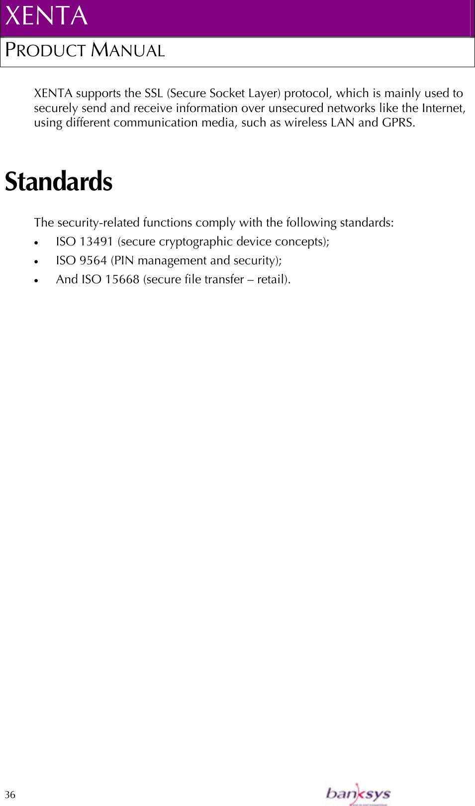 XENTA PRODUCT MANUAL  36    XENTA supports the SSL (Secure Socket Layer) protocol, which is mainly used to securely send and receive information over unsecured networks like the Internet, using different communication media, such as wireless LAN and GPRS.   Standards The security-related functions comply with the following standards: •  ISO 13491 (secure cryptographic device concepts); •  ISO 9564 (PIN management and security); •  And ISO 15668 (secure file transfer – retail).