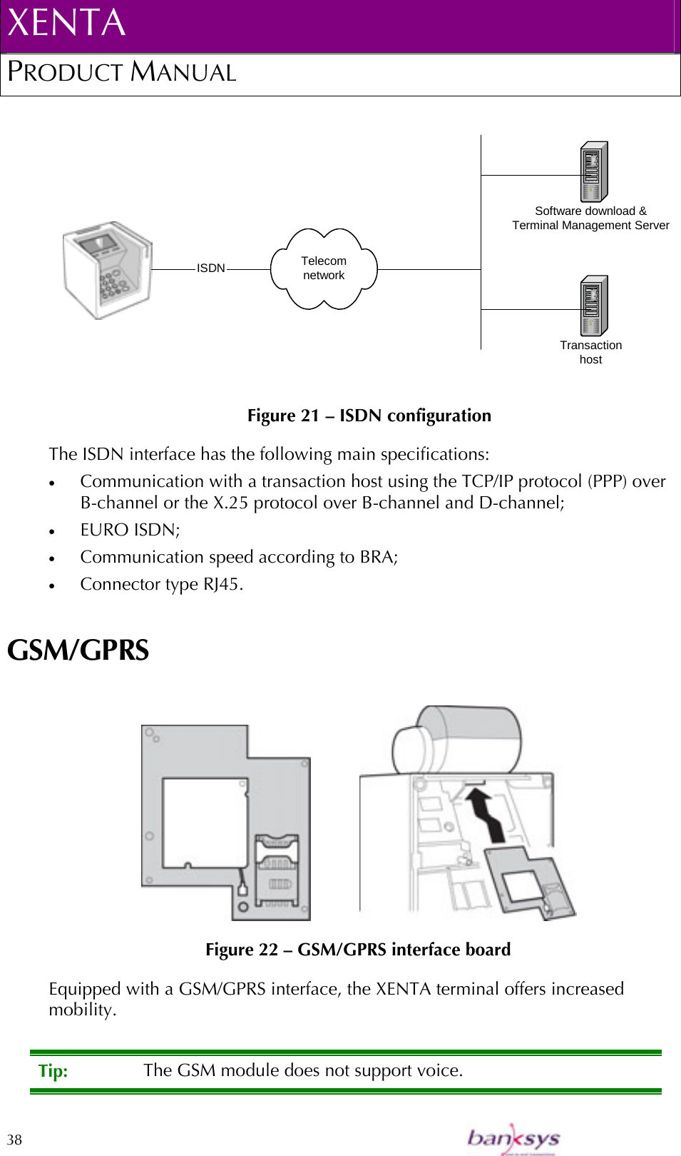 XENTA PRODUCT MANUAL  38     Figure 21 – ISDN configuration The ISDN interface has the following main specifications: •  Communication with a transaction host using the TCP/IP protocol (PPP) over B-channel or the X.25 protocol over B-channel and D-channel; •  EURO ISDN; •  Communication speed according to BRA; •  Connector type RJ45. GSM/GPRS              Figure 22 – GSM/GPRS interface board Equipped with a GSM/GPRS interface, the XENTA terminal offers increased mobility.  Tip:  The GSM module does not support voice. TelecomnetworkSoftware download &amp;Terminal Management ServerTransactionhost ISDN