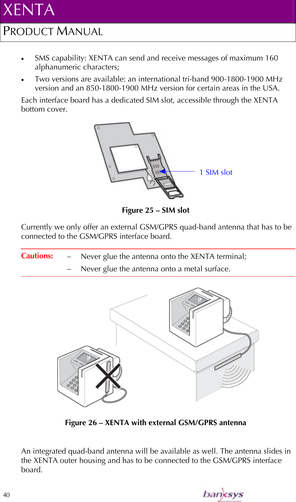 XENTA PRODUCT MANUAL  40    •  SMS capability: XENTA can send and receive messages of maximum 160 alphanumeric characters; •  Two versions are available: an international tri-band 900-1800-1900 MHz version and an 850-1800-1900 MHz version for certain areas in the USA. Each interface board has a dedicated SIM slot, accessible through the XENTA bottom cover.                                       Figure 25 – SIM slot Currently we only offer an external GSM/GPRS quad-band antenna that has to be connected to the GSM/GPRS interface board.   Cautions:  −  Never glue the antenna onto the XENTA terminal; −  Never glue the antenna onto a metal surface.   Figure 26 – XENTA with external GSM/GPRS antenna  An integrated quad-band antenna will be available as well. The antenna slides in the XENTA outer housing and has to be connected to the GSM/GPRS interface board. 1 SIM slot 