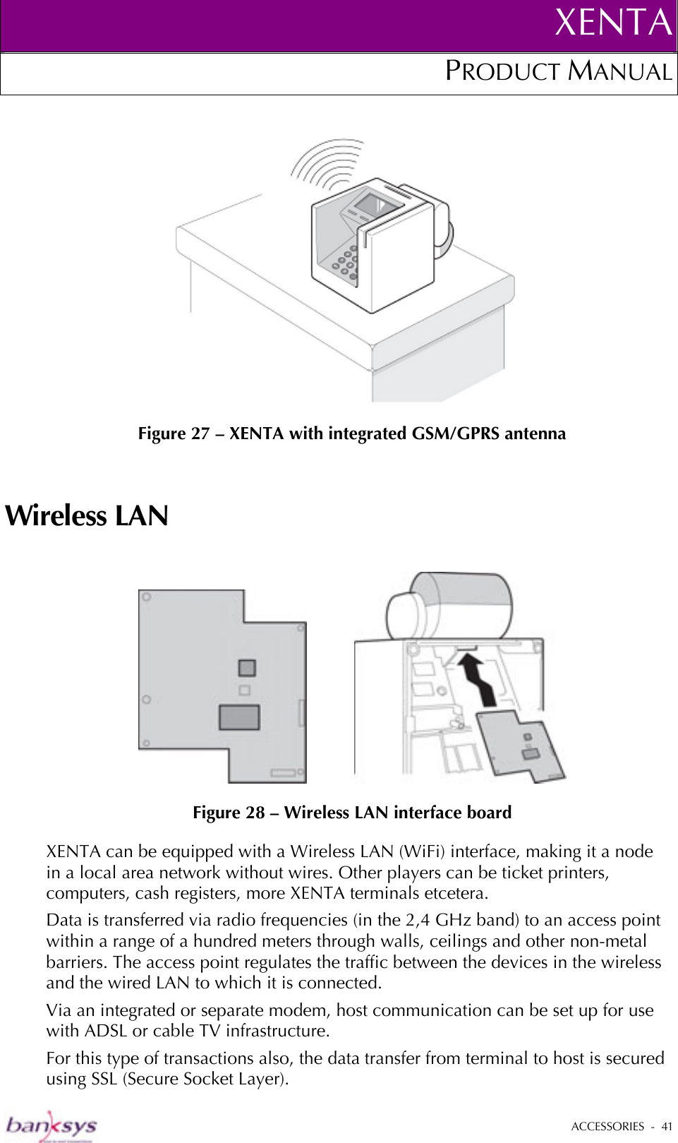 XENTAPRODUCT MANUAL   ACCESSORIES  -  41    Figure 27 – XENTA with integrated GSM/GPRS antenna Wireless LAN              Figure 28 – Wireless LAN interface board XENTA can be equipped with a Wireless LAN (WiFi) interface, making it a node in a local area network without wires. Other players can be ticket printers, computers, cash registers, more XENTA terminals etcetera.  Data is transferred via radio frequencies (in the 2,4 GHz band) to an access point within a range of a hundred meters through walls, ceilings and other non-metal barriers. The access point regulates the traffic between the devices in the wireless and the wired LAN to which it is connected.  Via an integrated or separate modem, host communication can be set up for use with ADSL or cable TV infrastructure.  For this type of transactions also, the data transfer from terminal to host is secured using SSL (Secure Socket Layer). 