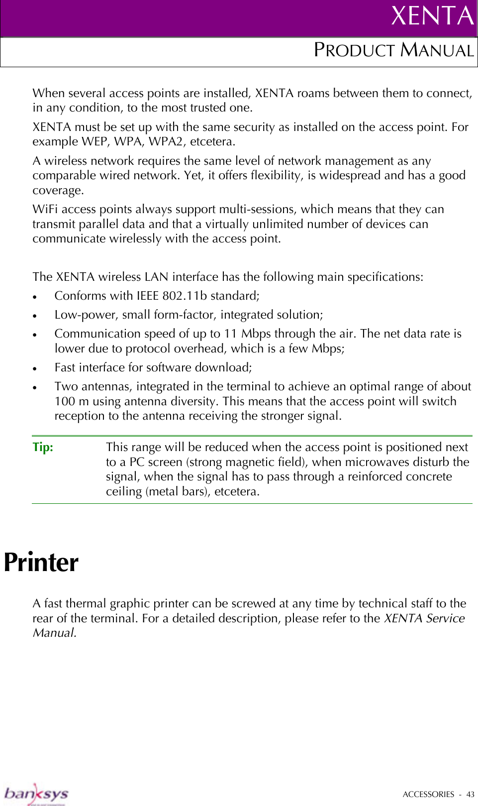 XENTAPRODUCT MANUAL   ACCESSORIES  -  43  When several access points are installed, XENTA roams between them to connect, in any condition, to the most trusted one. XENTA must be set up with the same security as installed on the access point. For example WEP, WPA, WPA2, etcetera.  A wireless network requires the same level of network management as any comparable wired network. Yet, it offers flexibility, is widespread and has a good coverage.  WiFi access points always support multi-sessions, which means that they can transmit parallel data and that a virtually unlimited number of devices can communicate wirelessly with the access point.   The XENTA wireless LAN interface has the following main specifications: •  Conforms with IEEE 802.11b standard; •  Low-power, small form-factor, integrated solution; •  Communication speed of up to 11 Mbps through the air. The net data rate is lower due to protocol overhead, which is a few Mbps; •  Fast interface for software download; •  Two antennas, integrated in the terminal to achieve an optimal range of about 100 m using antenna diversity. This means that the access point will switch reception to the antenna receiving the stronger signal.  Tip:  This range will be reduced when the access point is positioned next to a PC screen (strong magnetic field), when microwaves disturb the signal, when the signal has to pass through a reinforced concrete ceiling (metal bars), etcetera.  Printer A fast thermal graphic printer can be screwed at any time by technical staff to the rear of the terminal. For a detailed description, please refer to the XENTA Service Manual. 
