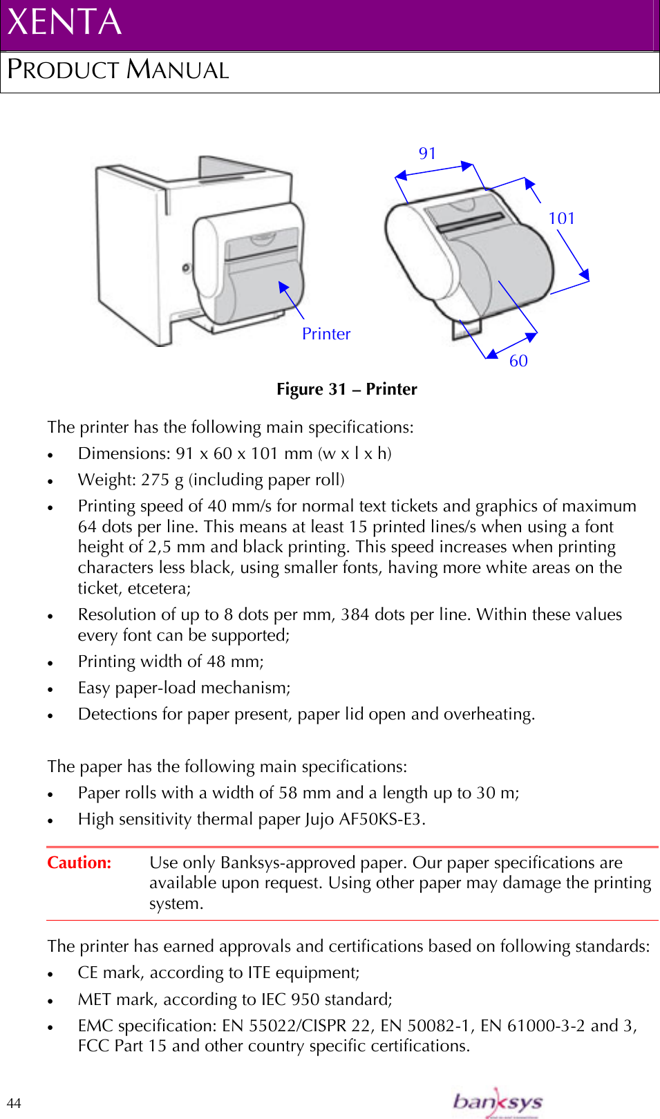 XENTA PRODUCT MANUAL  44                                 Figure 31 – Printer The printer has the following main specifications: •  Dimensions: 91 x 60 x 101 mm (w x l x h) •  Weight: 275 g (including paper roll) •  Printing speed of 40 mm/s for normal text tickets and graphics of maximum 64 dots per line. This means at least 15 printed lines/s when using a font height of 2,5 mm and black printing. This speed increases when printing characters less black, using smaller fonts, having more white areas on the ticket, etcetera; •  Resolution of up to 8 dots per mm, 384 dots per line. Within these values every font can be supported; •  Printing width of 48 mm;  •  Easy paper-load mechanism; •  Detections for paper present, paper lid open and overheating.  The paper has the following main specifications: •  Paper rolls with a width of 58 mm and a length up to 30 m; •  High sensitivity thermal paper Jujo AF50KS-E3.  Caution:  Use only Banksys-approved paper. Our paper specifications are available upon request. Using other paper may damage the printing system.  The printer has earned approvals and certifications based on following standards: •  CE mark, according to ITE equipment; •  MET mark, according to IEC 950 standard;  •  EMC specification: EN 55022/CISPR 22, EN 50082-1, EN 61000-3-2 and 3, FCC Part 15 and other country specific certifications. 60 101 Printer 91 