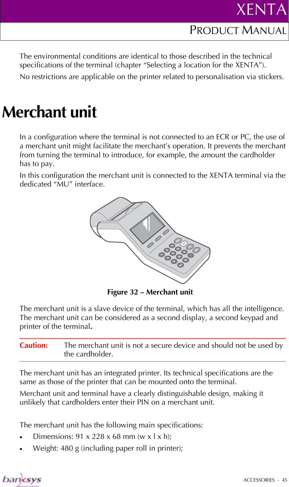 XENTAPRODUCT MANUAL   ACCESSORIES  -  45  The environmental conditions are identical to those described in the technical specifications of the terminal (chapter “Selecting a location for the XENTA”). No restrictions are applicable on the printer related to personalisation via stickers.  Merchant unit In a configuration where the terminal is not connected to an ECR or PC, the use of a merchant unit might facilitate the merchant’s operation. It prevents the merchant from turning the terminal to introduce, for example, the amount the cardholder has to pay.  In this configuration the merchant unit is connected to the XENTA terminal via the dedicated “MU” interface.   Figure 32 – Merchant unit The merchant unit is a slave device of the terminal, which has all the intelligence. The merchant unit can be considered as a second display, a second keypad and printer of the terminal.   Caution:  The merchant unit is not a secure device and should not be used by the cardholder.  The merchant unit has an integrated printer. Its technical specifications are the same as those of the printer that can be mounted onto the terminal. Merchant unit and terminal have a clearly distinguishable design, making it unlikely that cardholders enter their PIN on a merchant unit.  The merchant unit has the following main specifications: •  Dimensions: 91 x 228 x 68 mm (w x l x h); •  Weight: 480 g (including paper roll in printer); 