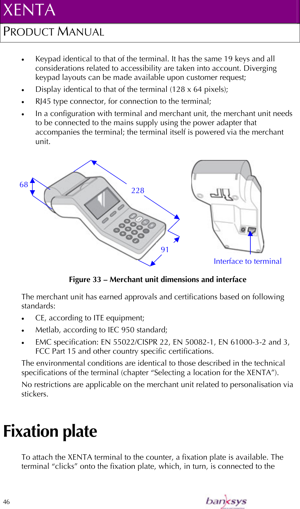 XENTA PRODUCT MANUAL  46    •  Keypad identical to that of the terminal. It has the same 19 keys and all considerations related to accessibility are taken into account. Diverging keypad layouts can be made available upon customer request; •  Display identical to that of the terminal (128 x 64 pixels); •  RJ45 type connector, for connection to the terminal; •  In a configuration with terminal and merchant unit, the merchant unit needs to be connected to the mains supply using the power adapter that accompanies the terminal; the terminal itself is powered via the merchant unit.                    Figure 33 – Merchant unit dimensions and interface The merchant unit has earned approvals and certifications based on following standards: •  CE, according to ITE equipment; •  Metlab, according to IEC 950 standard; •  EMC specification: EN 55022/CISPR 22, EN 50082-1, EN 61000-3-2 and 3, FCC Part 15 and other country specific certifications. The environmental conditions are identical to those described in the technical specifications of the terminal (chapter “Selecting a location for the XENTA”). No restrictions are applicable on the merchant unit related to personalisation via stickers. Fixation plate To attach the XENTA terminal to the counter, a fixation plate is available. The terminal “clicks” onto the fixation plate, which, in turn, is connected to the 68 91 228 Interface to terminal 