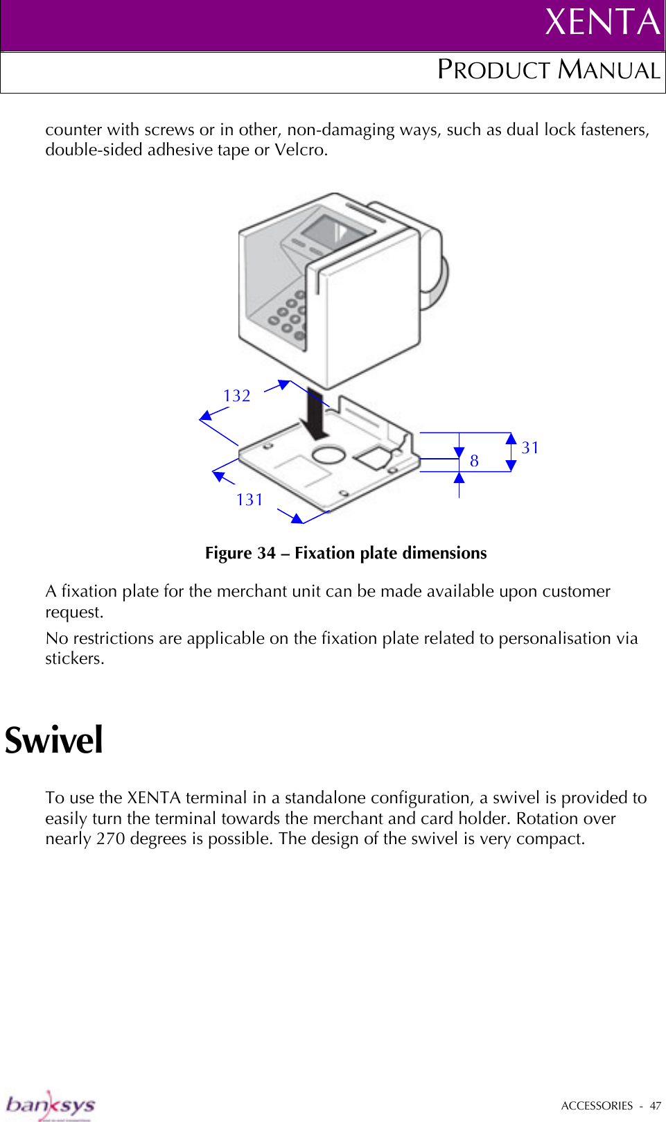 XENTAPRODUCT MANUAL   ACCESSORIES  -  47  counter with screws or in other, non-damaging ways, such as dual lock fasteners, double-sided adhesive tape or Velcro.   Figure 34 – Fixation plate dimensions A fixation plate for the merchant unit can be made available upon customer request. No restrictions are applicable on the fixation plate related to personalisation via stickers. Swivel To use the XENTA terminal in a standalone configuration, a swivel is provided to easily turn the terminal towards the merchant and card holder. Rotation over nearly 270 degrees is possible. The design of the swivel is very compact. 8 31 131 132 