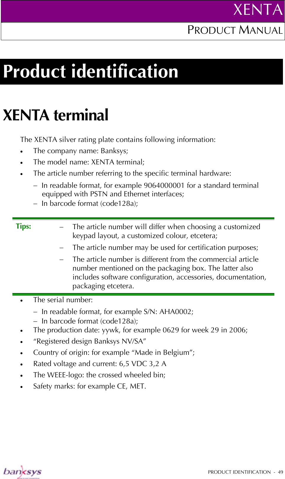 XENTAPRODUCT MANUAL   PRODUCT IDENTIFICATION  -  49  Product identification XENTA terminal The XENTA silver rating plate contains following information: •  The company name: Banksys; •  The model name: XENTA terminal; •  The article number referring to the specific terminal hardware: −  In readable format, for example 9064000001 for a standard terminal equipped with PSTN and Ethernet interfaces; −  In barcode format (code128a); •  The serial number: −  In readable format, for example S/N: AHA0002; −  In barcode format (code128a); •  The production date: yywk, for example 0629 for week 29 in 2006; •  “Registered design Banksys NV/SA” •  Country of origin: for example “Made in Belgium”; •  Rated voltage and current: 6,5 VDC 3,2 A •  The WEEE-logo: the crossed wheeled bin; •  Safety marks: for example CE, MET. Tips:  −  The article number will differ when choosing a customized keypad layout, a customized colour, etcetera; −  The article number may be used for certification purposes; −  The article number is different from the commercial article number mentioned on the packaging box. The latter also includes software configuration, accessories, documentation, packaging etcetera. 