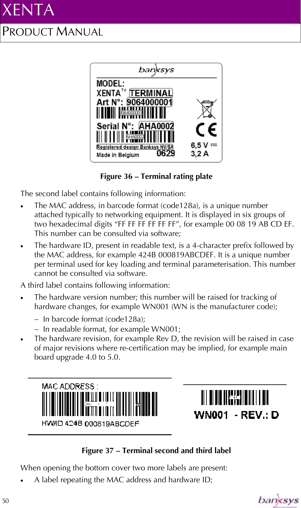 XENTA PRODUCT MANUAL  50      Figure 36 – Terminal rating plate The second label contains following information: •  The MAC address, in barcode format (code128a), is a unique number attached typically to networking equipment. It is displayed in six groups of two hexadecimal digits “FF FF FF FF FF FF”, for example 00 08 19 AB CD EF. This number can be consulted via software;  •  The hardware ID, present in readable text, is a 4-character prefix followed by the MAC address, for example 424B 000819ABCDEF. It is a unique number per terminal used for key loading and terminal parameterisation. This number cannot be consulted via software. A third label contains following information: •  The hardware version number; this number will be raised for tracking of hardware changes, for example WN001 (WN is the manufacturer code); −  In barcode format (code128a); −  In readable format, for example WN001; •  The hardware revision, for example Rev D, the revision will be raised in case of major revisions where re-certification may be implied, for example main board upgrade 4.0 to 5.0.      Figure 37 – Terminal second and third label When opening the bottom cover two more labels are present: •  A label repeating the MAC address and hardware ID; 