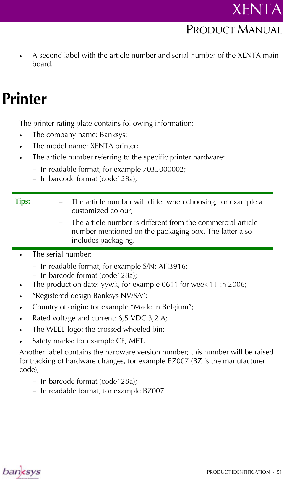 XENTAPRODUCT MANUAL   PRODUCT IDENTIFICATION  -  51  •  A second label with the article number and serial number of the XENTA main board. Printer The printer rating plate contains following information: •  The company name: Banksys; •  The model name: XENTA printer; •  The article number referring to the specific printer hardware: −  In readable format, for example 7035000002; −  In barcode format (code128a); •  The serial number: −  In readable format, for example S/N: AFI3916; −  In barcode format (code128a); •  The production date: yywk, for example 0611 for week 11 in 2006; •  “Registered design Banksys NV/SA”;  •  Country of origin: for example “Made in Belgium”; •  Rated voltage and current: 6,5 VDC 3,2 A; •  The WEEE-logo: the crossed wheeled bin; •  Safety marks: for example CE, MET. Another label contains the hardware version number; this number will be raised for tracking of hardware changes, for example BZ007 (BZ is the manufacturer code); −  In barcode format (code128a); −  In readable format, for example BZ007. Tips:  −  The article number will differ when choosing, for example a customized colour; −  The article number is different from the commercial article number mentioned on the packaging box. The latter also includes packaging. 