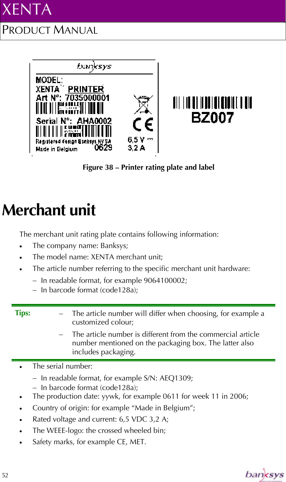 XENTA PRODUCT MANUAL  52        Figure 38 – Printer rating plate and label Merchant unit The merchant unit rating plate contains following information: •  The company name: Banksys; •  The model name: XENTA merchant unit; •  The article number referring to the specific merchant unit hardware: −  In readable format, for example 9064100002; −  In barcode format (code128a); •  The serial number: −  In readable format, for example S/N: AEQ1309; −  In barcode format (code128a); •  The production date: yywk, for example 0611 for week 11 in 2006; •  Country of origin: for example “Made in Belgium”; •  Rated voltage and current: 6,5 VDC 3,2 A; •  The WEEE-logo: the crossed wheeled bin; •  Safety marks, for example CE, MET. Tips:  −  The article number will differ when choosing, for example a customized colour; −  The article number is different from the commercial article number mentioned on the packaging box. The latter also includes packaging. 