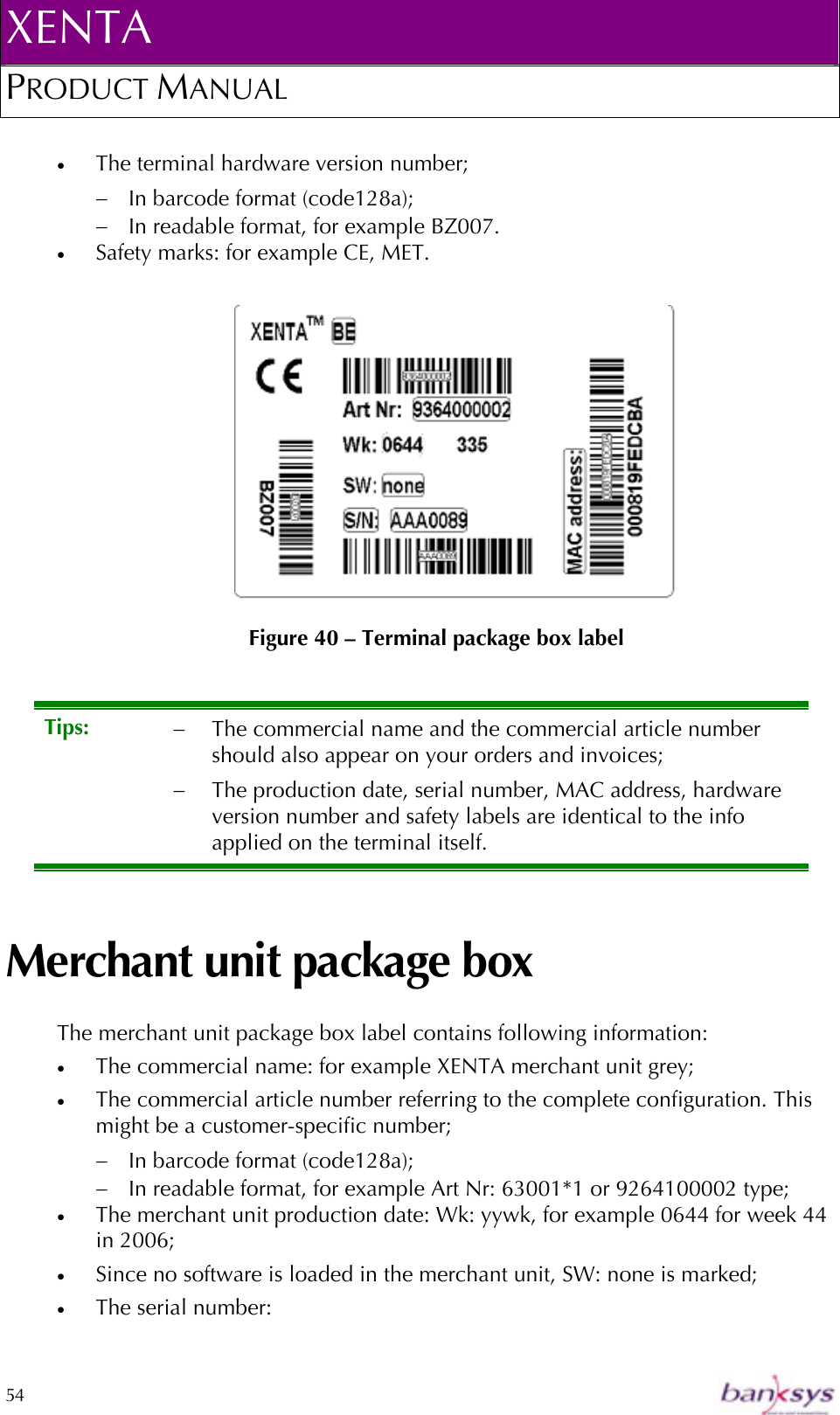 XENTA PRODUCT MANUAL  54    •  The terminal hardware version number; −  In barcode format (code128a); −  In readable format, for example BZ007. •  Safety marks: for example CE, MET.   Figure 40 – Terminal package box label Merchant unit package box The merchant unit package box label contains following information: •  The commercial name: for example XENTA merchant unit grey; •  The commercial article number referring to the complete configuration. This might be a customer-specific number;  −  In barcode format (code128a); −  In readable format, for example Art Nr: 63001*1 or 9264100002 type; •  The merchant unit production date: Wk: yywk, for example 0644 for week 44 in 2006; •  Since no software is loaded in the merchant unit, SW: none is marked; •  The serial number:  Tips:  −  The commercial name and the commercial article number should also appear on your orders and invoices; −  The production date, serial number, MAC address, hardware version number and safety labels are identical to the info applied on the terminal itself. 