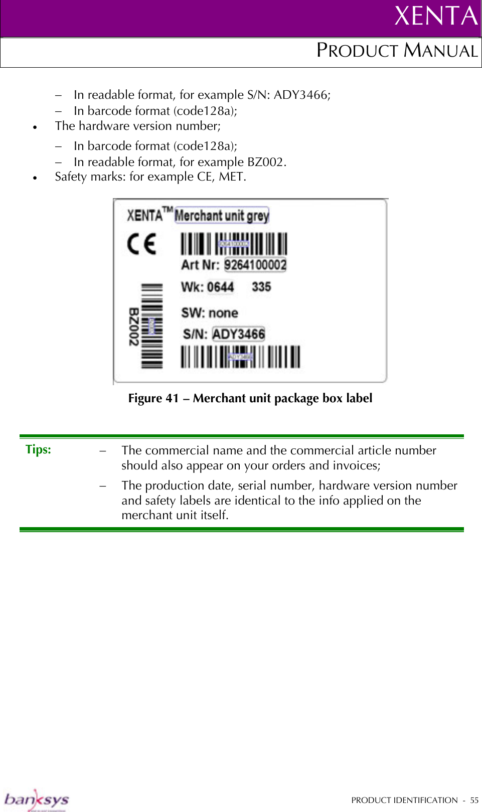 XENTAPRODUCT MANUAL   PRODUCT IDENTIFICATION  -  55  −  In readable format, for example S/N: ADY3466; −  In barcode format (code128a); •  The hardware version number; −  In barcode format (code128a); −  In readable format, for example BZ002. •  Safety marks: for example CE, MET.   Figure 41 – Merchant unit package box label Tips:  −  The commercial name and the commercial article number should also appear on your orders and invoices; −  The production date, serial number, hardware version number and safety labels are identical to the info applied on the merchant unit itself. 
