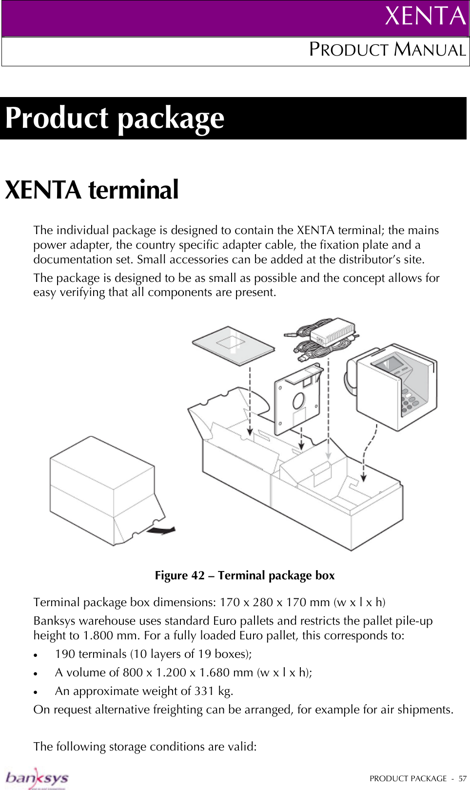 XENTAPRODUCT MANUAL   PRODUCT PACKAGE  -  57  Product package XENTA terminal The individual package is designed to contain the XENTA terminal; the mains power adapter, the country specific adapter cable, the fixation plate and a documentation set. Small accessories can be added at the distributor’s site.  The package is designed to be as small as possible and the concept allows for easy verifying that all components are present.     Figure 42 – Terminal package box Terminal package box dimensions: 170 x 280 x 170 mm (w x l x h) Banksys warehouse uses standard Euro pallets and restricts the pallet pile-up height to 1.800 mm. For a fully loaded Euro pallet, this corresponds to: •  190 terminals (10 layers of 19 boxes);  •  A volume of 800 x 1.200 x 1.680 mm (w x l x h); •  An approximate weight of 331 kg. On request alternative freighting can be arranged, for example for air shipments.   The following storage conditions are valid: 