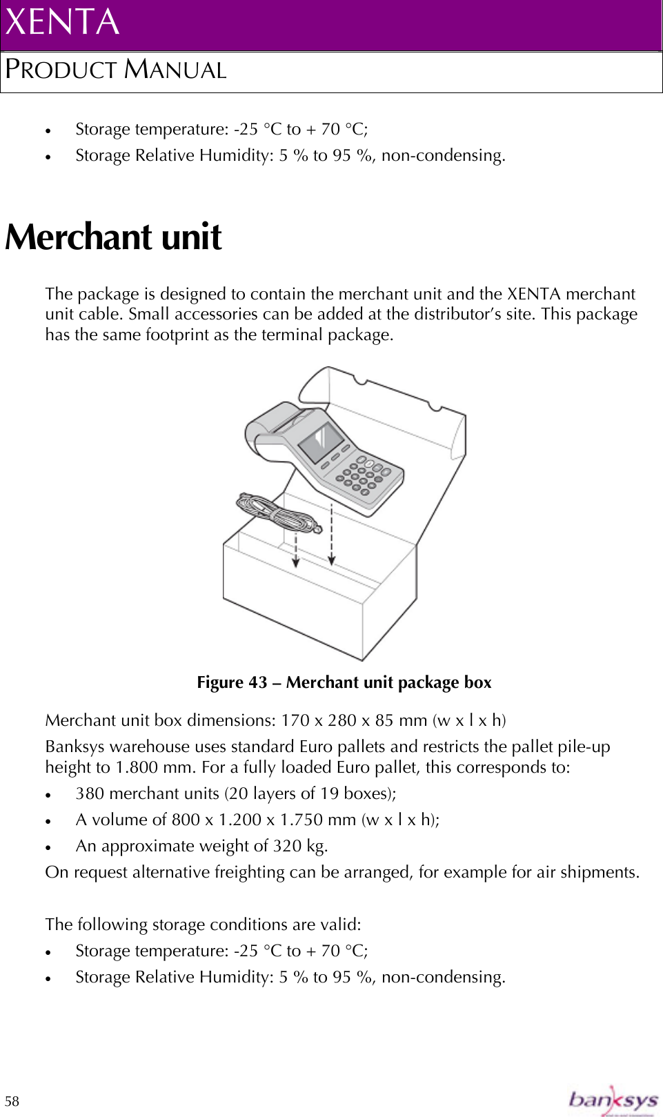 XENTA PRODUCT MANUAL  58    •  Storage temperature: -25 °C to + 70 °C; •  Storage Relative Humidity: 5 % to 95 %, non-condensing. Merchant unit The package is designed to contain the merchant unit and the XENTA merchant unit cable. Small accessories can be added at the distributor’s site. This package has the same footprint as the terminal package.     Figure 43 – Merchant unit package box Merchant unit box dimensions: 170 x 280 x 85 mm (w x l x h) Banksys warehouse uses standard Euro pallets and restricts the pallet pile-up height to 1.800 mm. For a fully loaded Euro pallet, this corresponds to: •  380 merchant units (20 layers of 19 boxes);  •  A volume of 800 x 1.200 x 1.750 mm (w x l x h); •  An approximate weight of 320 kg. On request alternative freighting can be arranged, for example for air shipments.   The following storage conditions are valid: •  Storage temperature: -25 °C to + 70 °C; •  Storage Relative Humidity: 5 % to 95 %, non-condensing.  