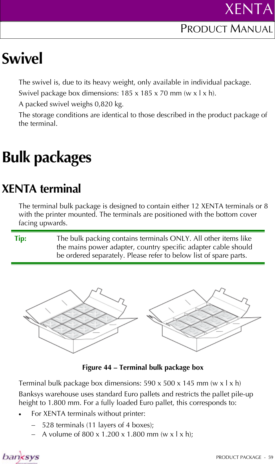 XENTAPRODUCT MANUAL   PRODUCT PACKAGE  -  59  Swivel The swivel is, due to its heavy weight, only available in individual package. Swivel package box dimensions: 185 x 185 x 70 mm (w x l x h). A packed swivel weighs 0,820 kg.  The storage conditions are identical to those described in the product package of the terminal. Bulk packages XENTA terminal The terminal bulk package is designed to contain either 12 XENTA terminals or 8 with the printer mounted. The terminals are positioned with the bottom cover facing upwards.  Tip:  The bulk packing contains terminals ONLY. All other items like the mains power adapter, country specific adapter cable should be ordered separately. Please refer to below list of spare parts.     Figure 44 – Terminal bulk package box Terminal bulk package box dimensions: 590 x 500 x 145 mm (w x l x h) Banksys warehouse uses standard Euro pallets and restricts the pallet pile-up height to 1.800 mm. For a fully loaded Euro pallet, this corresponds to: •  For XENTA terminals without printer: −  528 terminals (11 layers of 4 boxes);  −  A volume of 800 x 1.200 x 1.800 mm (w x l x h); 