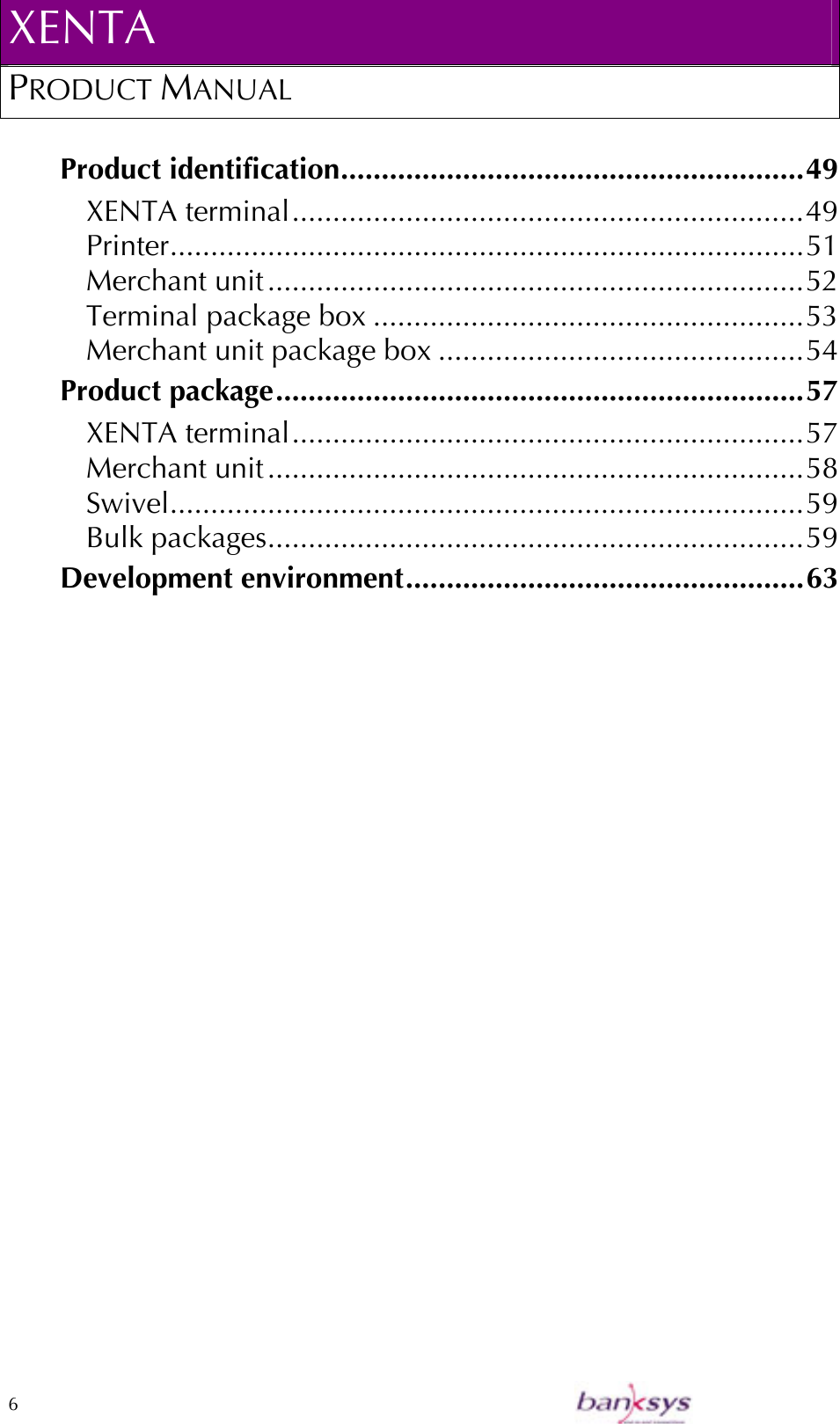 XENTA PRODUCT MANUAL  6    Product identification.........................................................49 XENTA terminal...............................................................49 Printer..............................................................................51 Merchant unit..................................................................52 Terminal package box .....................................................53 Merchant unit package box .............................................54 Product package.................................................................57 XENTA terminal...............................................................57 Merchant unit..................................................................58 Swivel..............................................................................59 Bulk packages..................................................................59 Development environment.................................................63 