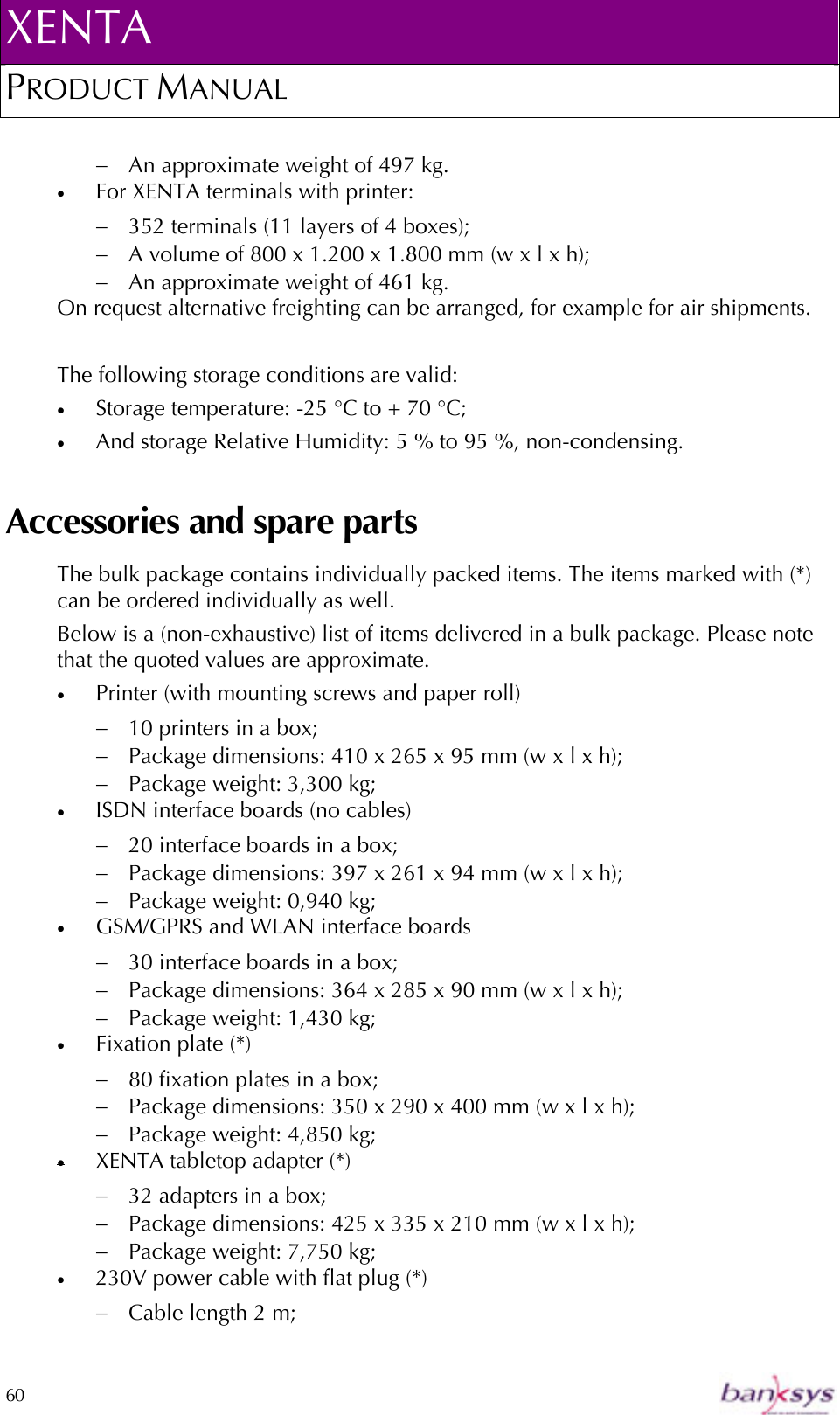 XENTA PRODUCT MANUAL  60    −  An approximate weight of 497 kg. •  For XENTA terminals with printer: −  352 terminals (11 layers of 4 boxes);  −  A volume of 800 x 1.200 x 1.800 mm (w x l x h); −  An approximate weight of 461 kg. On request alternative freighting can be arranged, for example for air shipments.   The following storage conditions are valid: •  Storage temperature: -25 °C to + 70 °C; •  And storage Relative Humidity: 5 % to 95 %, non-condensing.  Accessories and spare parts The bulk package contains individually packed items. The items marked with (*) can be ordered individually as well. Below is a (non-exhaustive) list of items delivered in a bulk package. Please note that the quoted values are approximate. •  Printer (with mounting screws and paper roll) −  10 printers in a box; −  Package dimensions: 410 x 265 x 95 mm (w x l x h);  −  Package weight: 3,300 kg; •  ISDN interface boards (no cables) −  20 interface boards in a box;  −  Package dimensions: 397 x 261 x 94 mm (w x l x h); −  Package weight: 0,940 kg; •  GSM/GPRS and WLAN interface boards −  30 interface boards in a box;  −  Package dimensions: 364 x 285 x 90 mm (w x l x h); −  Package weight: 1,430 kg; •  Fixation plate (*) −  80 fixation plates in a box;   −  Package dimensions: 350 x 290 x 400 mm (w x l x h); −  Package weight: 4,850 kg; •  XENTA tabletop adapter (*) −  32 adapters in a box; −  Package dimensions: 425 x 335 x 210 mm (w x l x h); −  Package weight: 7,750 kg; •  230V power cable with flat plug (*) −  Cable length 2 m; 