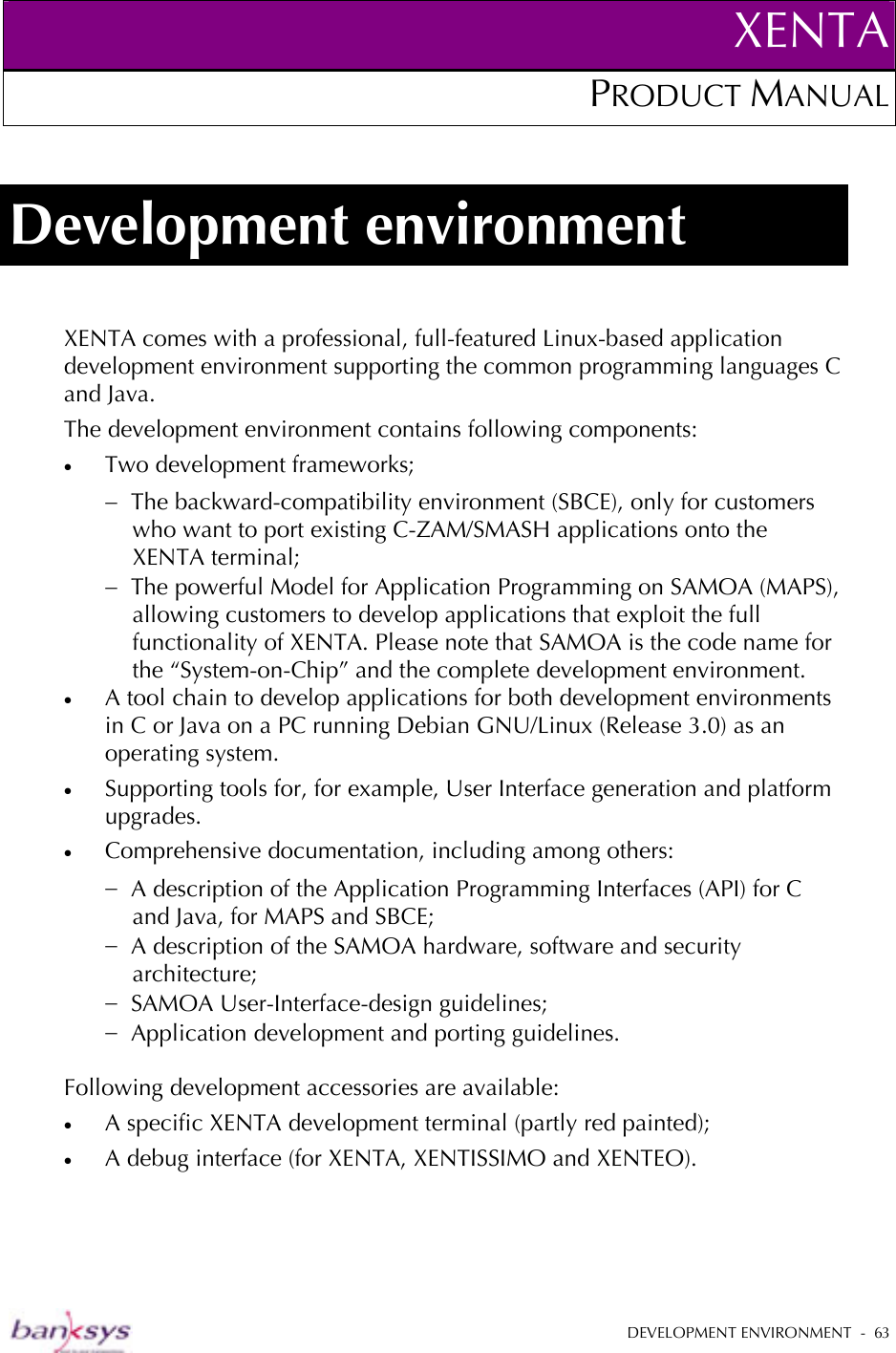 XENTAPRODUCT MANUAL   DEVELOPMENT ENVIRONMENT  -  63  Development environment XENTA comes with a professional, full-featured Linux-based application development environment supporting the common programming languages C and Java.  The development environment contains following components: •  Two development frameworks; −  The backward-compatibility environment (SBCE), only for customers who want to port existing C-ZAM/SMASH applications onto the XENTA terminal; −  The powerful Model for Application Programming on SAMOA (MAPS), allowing customers to develop applications that exploit the full functionality of XENTA. Please note that SAMOA is the code name for the “System-on-Chip” and the complete development environment. •  A tool chain to develop applications for both development environments in C or Java on a PC running Debian GNU/Linux (Release 3.0) as an operating system. •  Supporting tools for, for example, User Interface generation and platform upgrades. •  Comprehensive documentation, including among others: −  A description of the Application Programming Interfaces (API) for C and Java, for MAPS and SBCE; −  A description of the SAMOA hardware, software and security architecture; −  SAMOA User-Interface-design guidelines; −  Application development and porting guidelines.  Following development accessories are available: •  A specific XENTA development terminal (partly red painted); •  A debug interface (for XENTA, XENTISSIMO and XENTEO). 