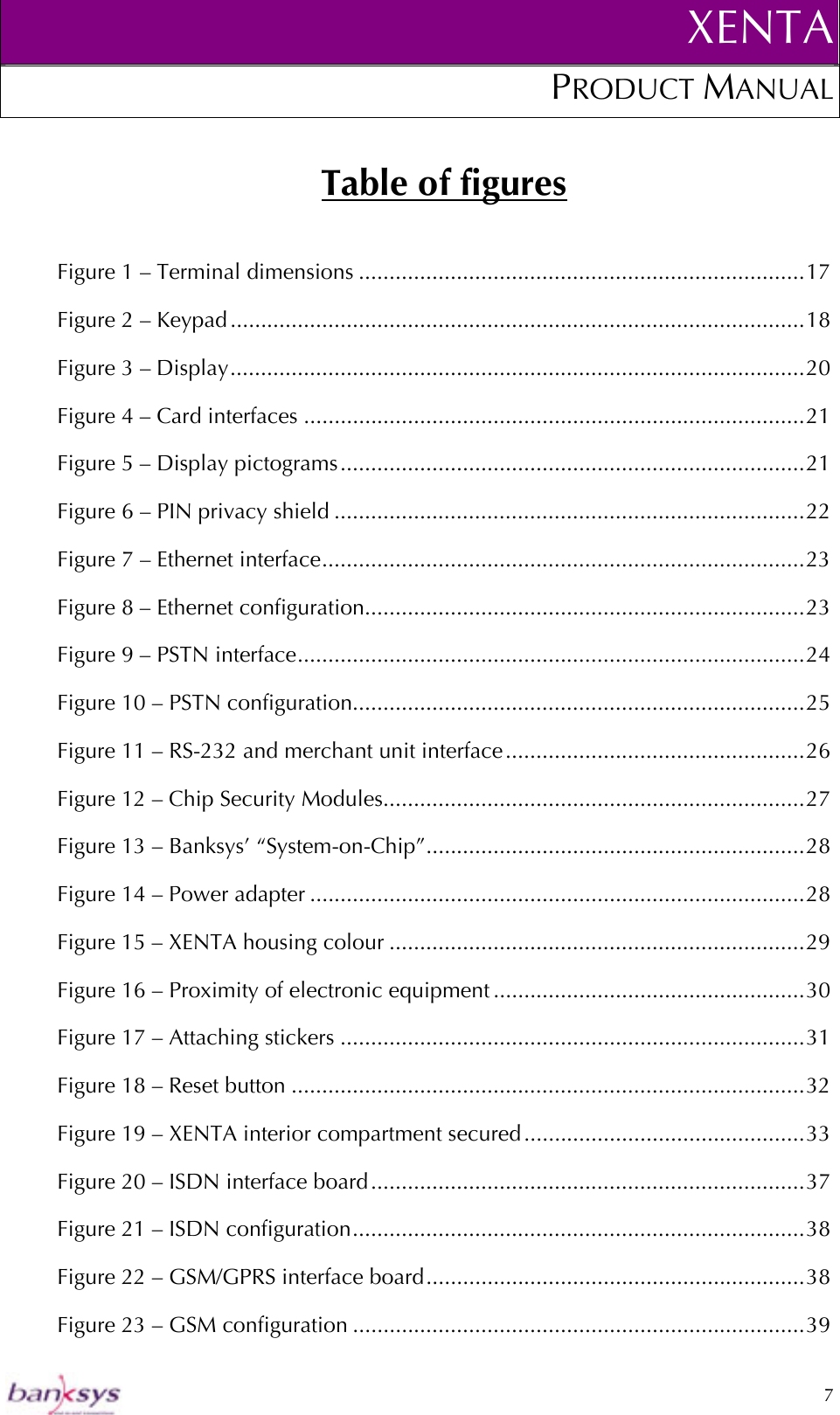 XENTAPRODUCT MANUAL   7  Table of figures Figure 1 – Terminal dimensions .........................................................................17 Figure 2 – Keypad..............................................................................................18 Figure 3 – Display..............................................................................................20 Figure 4 – Card interfaces ..................................................................................21 Figure 5 – Display pictograms............................................................................21 Figure 6 – PIN privacy shield .............................................................................22 Figure 7 – Ethernet interface...............................................................................23 Figure 8 – Ethernet configuration........................................................................23 Figure 9 – PSTN interface...................................................................................24 Figure 10 – PSTN configuration..........................................................................25 Figure 11 – RS-232 and merchant unit interface.................................................26 Figure 12 – Chip Security Modules.....................................................................27 Figure 13 – Banksys’ “System-on-Chip”..............................................................28 Figure 14 – Power adapter .................................................................................28 Figure 15 – XENTA housing colour ....................................................................29 Figure 16 – Proximity of electronic equipment ...................................................30 Figure 17 – Attaching stickers ............................................................................31 Figure 18 – Reset button ....................................................................................32 Figure 19 – XENTA interior compartment secured..............................................33 Figure 20 – ISDN interface board.......................................................................37 Figure 21 – ISDN configuration..........................................................................38 Figure 22 – GSM/GPRS interface board..............................................................38 Figure 23 – GSM configuration ..........................................................................39 