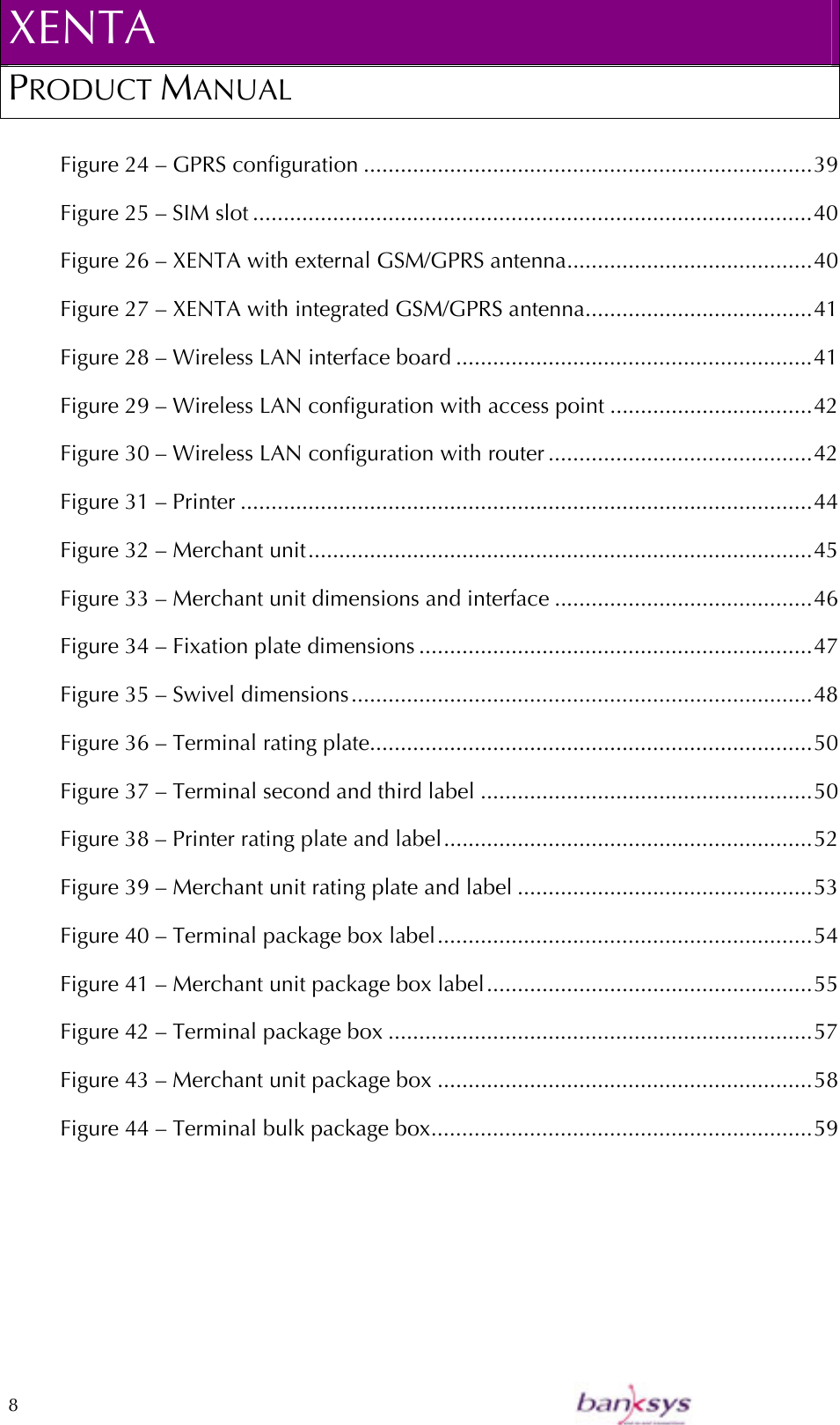 XENTA PRODUCT MANUAL  8    Figure 24 – GPRS configuration .........................................................................39 Figure 25 – SIM slot ...........................................................................................40 Figure 26 – XENTA with external GSM/GPRS antenna........................................40 Figure 27 – XENTA with integrated GSM/GPRS antenna.....................................41 Figure 28 – Wireless LAN interface board ..........................................................41 Figure 29 – Wireless LAN configuration with access point .................................42 Figure 30 – Wireless LAN configuration with router ...........................................42 Figure 31 – Printer .............................................................................................44 Figure 32 – Merchant unit..................................................................................45 Figure 33 – Merchant unit dimensions and interface ..........................................46 Figure 34 – Fixation plate dimensions ................................................................47 Figure 35 – Swivel dimensions...........................................................................48 Figure 36 – Terminal rating plate........................................................................50 Figure 37 – Terminal second and third label ......................................................50 Figure 38 – Printer rating plate and label............................................................52 Figure 39 – Merchant unit rating plate and label ................................................53 Figure 40 – Terminal package box label.............................................................54 Figure 41 – Merchant unit package box label.....................................................55 Figure 42 – Terminal package box .....................................................................57 Figure 43 – Merchant unit package box .............................................................58 Figure 44 – Terminal bulk package box..............................................................59  