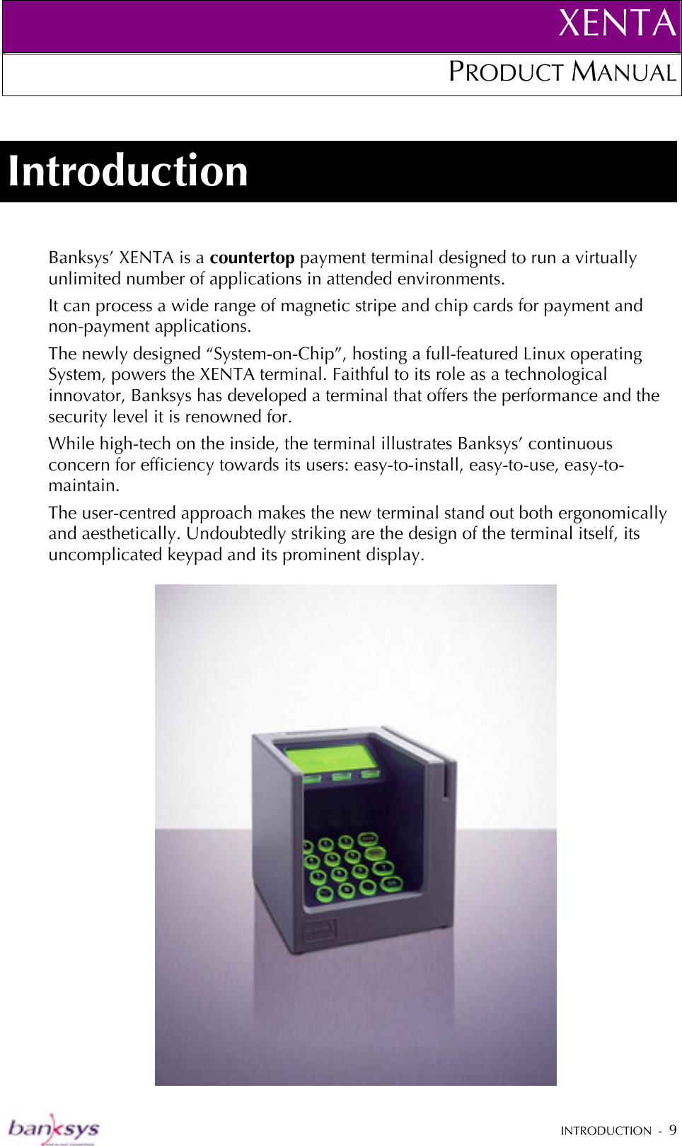 XENTAPRODUCT MANUAL   INTRODUCTION  -  9  Introduction Banksys’ XENTA is a countertop payment terminal designed to run a virtually unlimited number of applications in attended environments. It can process a wide range of magnetic stripe and chip cards for payment and non-payment applications. The newly designed “System-on-Chip”, hosting a full-featured Linux operating System, powers the XENTA terminal. Faithful to its role as a technological innovator, Banksys has developed a terminal that offers the performance and the security level it is renowned for. While high-tech on the inside, the terminal illustrates Banksys’ continuous concern for efficiency towards its users: easy-to-install, easy-to-use, easy-to-maintain.  The user-centred approach makes the new terminal stand out both ergonomically and aesthetically. Undoubtedly striking are the design of the terminal itself, its uncomplicated keypad and its prominent display.   