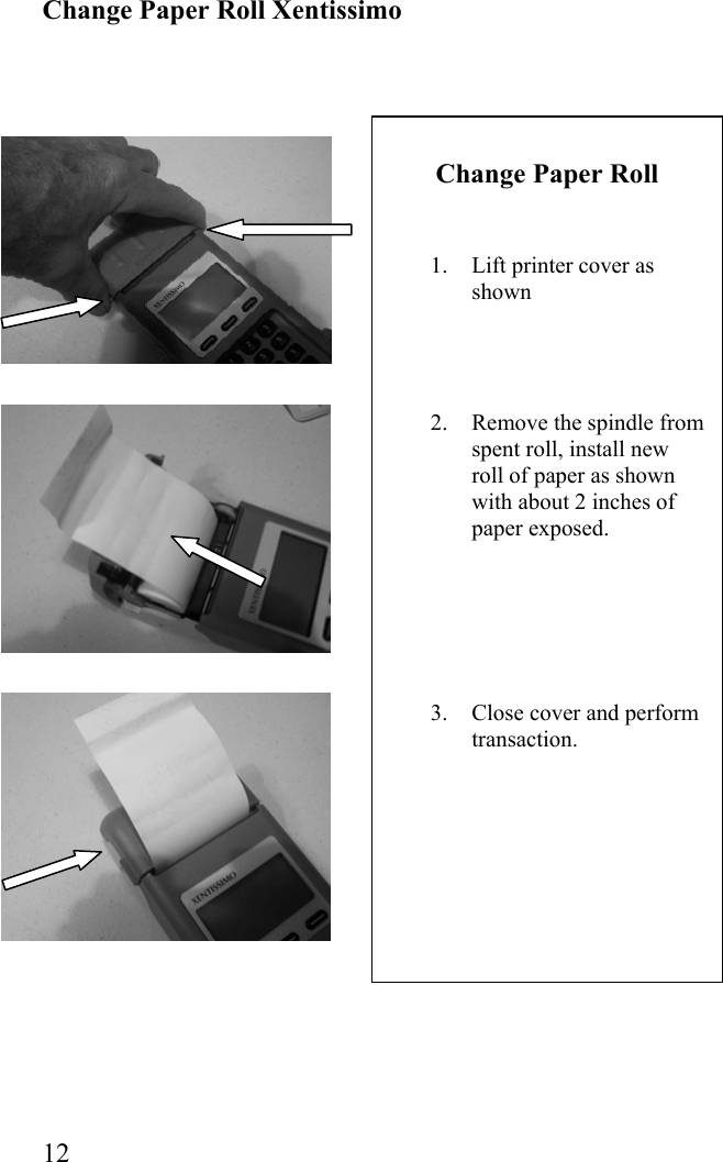  12 Change Paper Roll   1.  Lift printer cover as shown     2.  Remove the spindle from spent roll, install new roll of paper as shown with about 2 inches of paper exposed.       3.  Close cover and perform transaction.          Change Paper Roll Xentissimo                