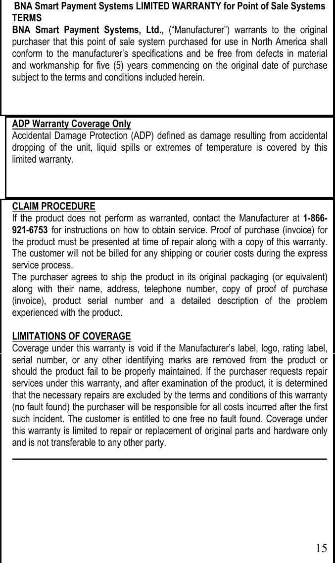  15BNA Smart Payment Systems LIMITED WARRANTY for Point of Sale Systems TERMS BNA Smart Payment Systems, Ltd., (“Manufacturer”) warrants to the original purchaser that this point of sale system purchased for use in North America shall conform to the manufacturer’s specifications and be free from defects in material and workmanship for five (5) years commencing on the original date of purchase subject to the terms and conditions included herein. ADP Warranty Coverage Only Accidental Damage Protection (ADP) defined as damage resulting from accidental dropping of the unit, liquid spills or extremes of temperature is covered by this limited warranty. CLAIM PROCEDURE If the product does not perform as warranted, contact the Manufacturer at 1-866-921-6753 for instructions on how to obtain service. Proof of purchase (invoice) for the product must be presented at time of repair along with a copy of this warranty. The customer will not be billed for any shipping or courier costs during the express service process. The purchaser agrees to ship the product in its original packaging (or equivalent) along with their name, address, telephone number, copy of proof of purchase (invoice), product serial number and a detailed description of the problem experienced with the product.   LIMITATIONS OF COVERAGE Coverage under this warranty is void if the Manufacturer’s label, logo, rating label, serial number, or any other identifying marks are removed from the product or should the product fail to be properly maintained. If the purchaser requests repair services under this warranty, and after examination of the product, it is determined that the necessary repairs are excluded by the terms and conditions of this warranty (no fault found) the purchaser will be responsible for all costs incurred after the first such incident. The customer is entitled to one free no fault found. Coverage under this warranty is limited to repair or replacement of original parts and hardware only and is not transferable to any other party.  ___________________________________________________________________       